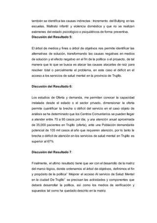 también se identifica las causas indirectas : Incremento del Bullying en las
escuelas, Maltrato infantil y violencia doméstica y que no se realizan
exámenes del estado psicológico o psiquiátricos de forma preventiva.
Discusión del Resultado 5:
El árbol de medios y fines o árbol de objetivos nos permite identificar las
alternativas de solución, transformando las causas negativas en medios
de solución y el efecto negativo en el fin de la política o el proyecto, de tal
manera que lo que se busca es atacar las causas atacarlas de raíz para
resolver total o parcialmente el problema, en este caso el déficit en el
acceso a los servicios de salud mental en la provincia de Trujillo.
Discusión del Resultado 6:
Los estudios de Oferta y demanda, me permiten conocer la capacidad
instalada desde el estado o el sector privado, dimensionar la oferta
permite cuantificar la brecha o déficit del servicio en el caso objeto de
análisis se ha determinado que los Centros Comunitarios se pueden llegar
a atender entre 70 a 95 casos por día, y una atención anual aproximada
de 35,000 pacientes en Trujillo (oferta), ante una Población demandante
potencial de 105 mil casos al año que requieren atención, por lo tanto la
brecha o déficit de atención en los servicios de salud mental en Trujillo es
superior al 67%
Discusión del Resultado 7:
Finalmente, el ultimo resultado tiene que ver con el desarrollo de la matriz
del marco lógico, donde ordenamos el árbol de objetivos, definimos el fin
y propósito de la política” Mejorar el acceso Al servicio de Salud Mental
en la ciudad De Trujillo” se precisan las actividades y componentes que
deberá desarrollar la política, así como los medios de verificación y
supuestos tal como ha quedado descrito en la matriz.
 