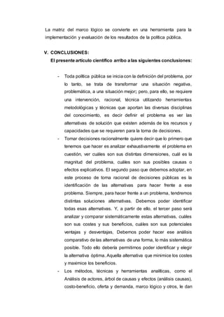 La matriz del marco lógico se convierte en una herramienta para la
implementación y evaluación de los resultados de la política pública.
V. CONCLUSIONES:
El presente artículo científico arribo a las siguientes conclusiones:
- Toda política pública se inicia con la definición del problema, por
lo tanto, se trata de transformar una situación negativa,
problemática, a una situación mejor; pero, para ello, se requiere
una intervención, racional, técnica utilizando herramientas
metodológicas y técnicas que aportan las diversas disciplinas
del conocimiento, es decir definir el problema es ver las
alternativas de solución que existen además de los recursos y
capacidades que se requieren para la toma de decisiones.
- Tomar decisiones racionalmente quiere decir que lo primero que
tenemos que hacer es analizar exhaustivamente el problema en
cuestión, ver cuáles son sus distintas dimensiones, cuál es la
magnitud del problema, cuáles son sus posibles causas o
efectos explicativos. El segundo paso que debemos adoptar, en
este proceso de toma racional de decisiones públicas es la
identificación de las alternativas para hacer frente a ese
problema. Siempre, para hacer frente a un problema, tendremos
distintas soluciones alternativas. Debemos poder identificar
todas esas alternativas. Y, a partir de ello, el tercer paso será
analizar y comparar sistemáticamente estas alternativas, cuáles
son sus costes y sus beneficios, cuáles son sus potenciales
ventajas y desventajas, Debemos poder hacer ese análisis
comparativo de las alternativas de una forma, lo más sistemática
posible. Todo ello debería permitirnos poder identificar y elegir
la alternativa óptima. Aquella alternativa que minimice los costes
y maximice los beneficios.
- Los métodos, técnicas y herramientas analíticas, como el
Análisis de actores, árbol de causas y efectos (análisis causas),
costo-beneficio, oferta y demanda, marco lógico y otros, le dan
 