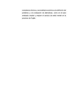 consistencia técnica y racionalidad económica a la definición del
problema y a la evaluación de alternativas, como en el caso
analizado ampliar y mejorar el servicio de salud mental en la
provincia de Trujillo.
 