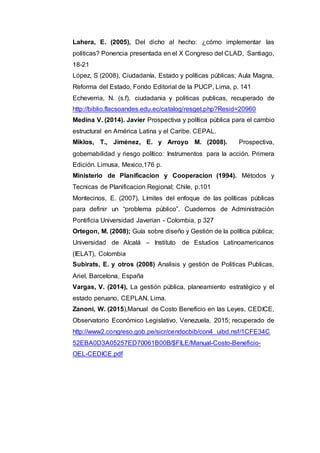 Lahera, E. (2005), Del dicho al hecho: ¿cómo implementar las
politicas? Ponencia presentada en el X Congreso del CLAD, Santiago,
18-21
López, S (2008), Ciudadanía, Estado y políticas públicas; Aula Magna,
Reforma del Estado, Fondo Editorial de la PUCP, Lima, p. 141
Echeverria, N. (s.f). ciudadania y politicas publicas, recuperado de
http://biblio.flacsoandes.edu.ec/catalog/resget.php?Resid=20960
Medina V. (2014). Javier Prospectiva y política pública para el cambio
estructural en América Latina y el Caribe. CEPAL.
Miklos, T., Jiménez, E. y Arroyo M. (2008). Prospectiva,
gobernabilidad y riesgo político: Instrumentos para la acción. Primera
Edición. Limusa, Mexico,176 p.
Ministerio de Planificacion y Cooperacion (1994). Métodos y
Tecnicas de Planificacion Regional; Chile, p.101
Montecinos, E. (2007), Límites del enfoque de las políticas públicas
para definir un “problema público”. Cuadernos de Administración
Pontificia Universidad Javerian - Colombia, p 327
Ortegon, M. (2008); Guía sobre diseño y Gestión de la política pública;
Universidad de Alcalá – Instituto de Estudios Latinoamericanos
(IELAT), Colombia
Subirats, E. y otros (2008) Analisis y gestión de Politicas Publicas,
Ariel, Barcelona, España
Vargas, V. (2014), La gestión pública, planeamiento estratégico y el
estado peruano, CEPLAN, Lima.
Zanoni, W. (2015),Manual de Costo Beneficio en las Leyes, CEDICE,
Observatorio Económico Legislativo, Venezuela, 2015; recuperado de
http://www2.congreso.gob.pe/sicr/cendocbib/con4_uibd.nsf/1CFE34C
52EBA0D3A05257ED70061B00B/$FILE/Manual-Costo-Beneficio-
OEL-CEDICE.pdf
 