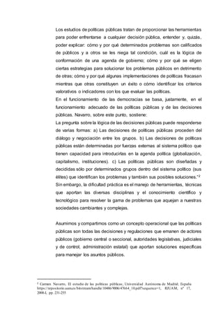 Los estudios de políticas públicas tratan de proporcionar las herramientas
para poder enfrentarse a cualquier decisión pública, entender y, quizás,
poder explicar: cómo y por qué determinados problemas son calificados
de públicos y a otros se les niega tal condición, cuál es la lógica de
conformación de una agenda de gobierno; cómo y por qué se eligen
ciertas estrategias para solucionar los problemas públicos en detrimento
de otras; cómo y por qué algunas implementaciones de políticas fracasan
mientras que otras constituyen un éxito o cómo identificar los criterios
valorativos o indicadores con los que evaluar las políticas.
En el funcionamiento de las democracias se basa, justamente, en el
funcionamiento adecuado de las políticas públicas y de las decisiones
públicas. Navarro, sobre este punto, sostiene:
La pregunta sobre la lógica de las decisiones públicas puede responderse
de varias formas: a) Las decisiones de políticas públicas proceden del
diálogo y negociación entre los grupos. b) Las decisiones de políticas
públicas están determinadas por fuerzas externas al sistema político que
tienen capacidad para introducirlas en la agenda política (globalización,
capitalismo, instituciones). c) Las políticas públicas son diseñadas y
decididas sólo por determinados grupos dentro del sistema político (sus
élites) que identifican los problemas y también sus posibles soluciones.”2
Sin embargo, la dificultad práctica es el manejo de herramientas, técnicas
que aportan las diversas disciplinas y el conocimiento científico y
tecnológico para resolver la gama de problemas que aquejan a nuestras
sociedades cambiantes y complejas.
Asumimos y compartimos como un concepto operacional que las políticas
públicas son todas las decisiones y regulaciones que emanen de actores
públicos (gobierno central o seccional, autoridades legislativas, judiciales
y de control, administración estatal) que aportan soluciones específicas
para manejar los asuntos públicos.
2 Carmen Navarro, El estudio de las políticas públicas; Universidad Autónoma de Madrid; España
https://repositorio.uam.es/bitstream/handle/10486/9006/47664_10.pdf?sequence=1, RJUAM, nº 17,
2008-I, pp. 231-255
 