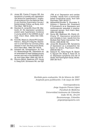 Franco J.



21. Jonas BS, Franks P Ingram DD. Are
                           ,                                  JTM, et al. Depression and cardiac
    symptoms of anxiety and depression                        mortality: results from a community-
    risk factors for hypertension?: longitu-                  based longitudinal study. Arch Gen
    dinal evidence from the National Heal-                    Psychiatry. 2001;58:221-7.
    th and Nutrition Examination Survey I              26.    Wassertheil-Smoller S, Shumaker S,
    Epidemiologic Follow–up Study. Arch                       Ockene J, Talavera GA, Greenland
    Fam Med. 1997;6:43-9.                                     P Cochrane B, et al. Depression and
                                                               ,
22. Davidson K, Jonas BS, Dixon KE, Mar-                      cardiovascular sequelae in postme-
    kovitz JH. Do depression symptoms                         nopausal women. Arch Intern Med.
    predict early hypertension incidence                      2004;164:289-98.
    in young adults in the CARDIA study?               27.    Gump BB, Matthews KA, Eberly LE,
    Arch Intern Med. 2000;160:1495-                           Chang YF. Depressive symptoms
    1500.                                                     and mortality in men: results from the
23. Ford DE, Mead LA, Shane PP Cooper-
                                   ,                          Multiple Risk Factor Intervention Trial.
    Patrick L, Wang N-Y, Klag MJ. Depres-                     Stroke. 2005;36:98-102.
    sion is a risk factor for coronary artery          28.    Jonas BS, Mussolino ME. Symptoms
    disease in men: the Precursors Study.                     of depression as a prospective risk
    Arch Intern Med. 1998;158:1422-6.                         factor for stroke. Psychosom Med.
24. Ferketich AK, Schwartzbaum JA, Frid                       2000;62:463-71.
    DJ, Moeschberger ML. Depression as                 29.    Salaycik KJ, Kelly-Hayes M, Beiser
    an antecedent to heart disease among                      A, Nguyen AH, Brady S, Kase CS, et
    women and men in the NHANES I Stu-                        al. Depressive symptoms and risk of
    dy. Arch Intern Med. 2000;160:1261-8.                     stroke: the Framingham Study. Stroke.
25. Penninx BWJH, Beekman ATF, Honig                          2007;38:16-21.
    A, Deeg DJH, Schoevers RA, van Eijk




                                   Recibido para evaluación: 26 de febrero de 2007
                                    Aceptado para publicación: 3 de mayo de 2007

                                                                        Correspondencia
                                                              Jorge Augusto Franco López
                                                                    Facultad de Medicina
                                                       Universidad Autónoma de Colombia
                                                                      Calle 48 No. 39-234
                                                                 Bucaramanga, Colombia
                                                                  jorge@mipsiquiatra.com




100 S       Rev. Colomb. Psiquiat., vol. XXXVI, Suplemento No. 1 / 2007
 