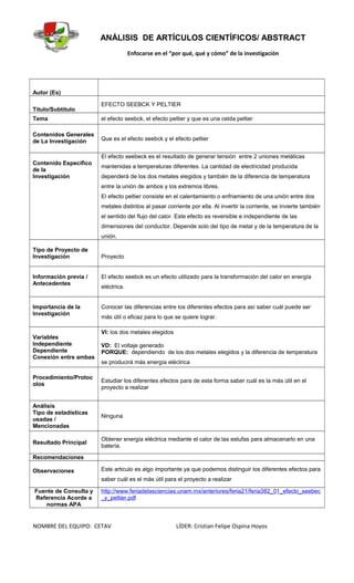 ANÁLISIS DE ARTÍCULOS CIENTÍFICOS/ ABSTRACT
Enfocarse en el “por qué, qué y cómo” de la investigación
Autor (Es)
Título/Subtítulo
EFECTO SEEBCK Y PELTIER
Tema el efecto seebck, el efecto peltier y que es una celda peltier
Contenidos Generales
de La Investigación Que es el efecto seebck y el efecto peltier
Contenido Específico
de la
Investigación
El efecto seebeck es el resultado de generar tensión entre 2 uniones metálicas
mantenidas a temperaturas diferentes. La cantidad de electricidad producida
dependerá de los dos metales elegidos y también de la diferencia de temperatura
entre la unión de ambos y los extremos libres.
El efecto peltier consiste en el calentamiento o enfriamiento de una unión entre dos
metales distintos al pasar corriente por ella. Al invertir la corriente, se invierte también
el sentido del flujo del calor. Este efecto es reversible e independiente de las
dimensiones del conductor. Depende solo del tipo de metal y de la temperatura de la
unión.
Tipo de Proyecto de
Investigación Proyecto
Información previa /
Antecedentes
El efecto seebck es un efecto utilizado para la transformación del calor en energía
eléctrica.
Importancia de la
Investigación
Conocer las diferencias entre los diferentes efectos para así saber cuál puede ser
más útil o eficaz para lo que se quiere lograr.
Variables
Independiente
Dependiente
Conexión entre ambas
VI: los dos metales elegidos
VD: El voltaje generado
PORQUE: dependiendo de los dos metales elegidos y la diferencia de temperatura
se producirá más energía eléctrica
Procedimiento/Protoc
olos
Estudiar los diferentes efectos para de esta forma saber cuál es la más útil en el
proyecto a realizar
Análisis
Tipo de estadísticas
usadas /
Mencionadas
Ninguna
Resultado Principal
Obtener energía eléctrica mediante el calor de las estufas para almacenarlo en una
batería.
Recomendaciones
Observaciones Este articulo es algo importante ya que podemos distinguir los diferentes efectos para
saber cuál es el más útil para el proyecto a realizar
Fuente de Consulta y
Referencia Acorde a
normas APA
http://www.feriadelasciencias.unam.mx/anteriores/feria21/feria382_01_efecto_seebec
_y_peltier.pdf
NOMBRE DEL EQUIPO: CETAV LÍDER: Cristian Felipe Ospina Hoyos
 