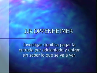 J.R.OPPENHEIMER Investigar significa pagar la entrada por adelantado y entrar sin saber lo que se va a ver. 