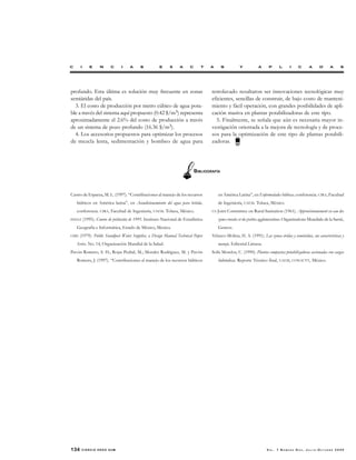 134 CIENCIA ERGO SUM V O L . 7 N Ú M E R O D O S , J U L I O - O C T U B R E 2 0 0 0
profundo. Esta última es solución muy frecuente en zonas
semiáridas del país.
3. El costo de producción por metro cúbico de agua pota-
ble a través del sistema aquí propuesto (0.42 $/m3) representa
aproximadamente el 2.6% del costo de producción a través
de un sistema de pozo profundo (16.36 $/m3).
4. Los accesorios propuestos para optimizar los procesos
de mezcla lenta, sedimentación y bombeo de agua para
retrolavado resultaron ser innovaciones tecnológicas muy
eficientes, sencillas de construir, de bajo costo de manteni-
miento y fácil operación, con grandes posibilidades de apli-
cación masiva en plantas potabilizadoras de este tipo.
5. Finalmente, se señala que aún es necesaria mayor in-
vestigación orientada a la mejora de tecnología y de proce-
sos para la optimización de este tipo de plantas potabili-
zadoras.
Castro de Esparza, M. L. (1997). “Contribuciones al manejo de los recursos
hídricos en América latina”, en Acondicionamiento del agua para bebida,
conferencia. CIRA, Facultad de Ingeniería, UAEM. Toluca, México.
INEGI (1995). Conteo de población de 1995. Instituto Nacional de Estadística
Geografía e Informática, Estado de México, México.
OMS (1979). Public Standpost Water Supplies, a Design Manual Technical Paper
Series. No. 14, Organización Mundial de la Salud.
Pavón Romero, S. H.; Rojas Pedral, M.; Morales Rodríguez, M. y Pavón
Romero, J. (1997). “Contribuciones al manejo de los recursos hídricos
en América Latina”, en Enfermedades hídricas, conferencia. CIRA, Facultad
de Ingeniería, UAEM. Toluca, México.
US Joint Committee on Rural Sanitation (1961). Approvisionnement en eau des
zones rurales et des petites agglomerations. Organisations Mundiale de la Santé,
Geneve.
Velasco-Molina, H. A. (1991). Las zonas áridas y semiáridas, sus características y
manejo. Editorial Limusa.
Solís Morelos, C. (1990). Plantas compactas potabilizadoras accionadas con cargas
hidráulicas. Reporte Técnico final, UAEM, CONACYT, México.
BIBLIOGRAFÍA
 