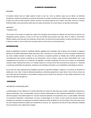 ALIMENTOS TRANSGÉNICOS
RESUMEN:
El presente artículo tiene por objeto explicar al lector lo que son, cómo se obtienen ypara qué se utilizan, los alimentos
transgénicos, tratando de puntualizar sin posturas extremistas, los riesgos y beneficios que conllevan estos productos, ya sea para
la salud como para el medio ambiente .Expone, asimismo, los diversos aspectos de la materia, entre ellos, el técnico, el social y
finalmente elético, para que el lector pueda sacar sus propia conclusiones, de un tema actual, con grandes controversias.
ABSTRACT:
Transgenic Food
The purpose of this article is to explain the readers how transgenic food products are obtained and what they are used for and,
disregarding extreme positions, to point out the risks and benefits those products may imply, either for health or environment.
Different aspects under discussion are presented, among others, the technical and social aspects, as well as the ethical one, so as
to allow the reader to come to his/her own conclusion about a current and very controversial issue.
INTRODUCCIÓN
Desde la antigüedad el hombre ha modificado distintos vegetales para comérselos. Pero la técnica más avanzada, la ingeniería
genética se ha estado desarrollando desde hace pocos años, y permite en un corto tiempo y en forma controlada modificaciones
que antes costaban décadas de trabajo. En sus comienzos, la ingeniería genética se utilizaba para modificar genéticamente
microorganismos para producir sustancias de uso farmacéutico como la insulina. Luego se fueron desarrollando más y más
investigaciones que derivaron en la obtención de vegetales y animales modificados de forma tal de mejorar sus propiedades
implícitas. Estas modificaciones tuvieron un inmediato impacto en el aumento de la vida comercial de los productos, la resistencia
a condiciones ambientales más agresivas, resistencia a los herbicidas más fuertes y en la autodefensa contra plagas de insectos.
Es por esto que varias organizaciones ecologistas promueven la agricultura biológica y orgánica, y el consumo de alimentos de
calidad que no se “crean” a base de alteraciones genéticas y elementos agroquímicos o agro tóxicos. Hoy en día se conoce muy
poco sobre este tipo de alimentos y sus beneficios y perjuicios para la salud de las personas. En este trabajo revelaremos lo que
rodea a los alimentos transgénicos.
CONTENIDO
HISTORIA DE LA BIOTECNOLOGÍA
La Biotecnología ha sido utilizada en la industria alimenticia por cientos de años tanto para producir, ingredientes alimenticios y
aditivos tradicionales, como no tradicionales. Aunque el término biotecnología se viene utilizando ampliamente, su definición no
está bien ajustada. Una posible acepción es: “conjunto de técnicas aplicadas a los organismos vivos, o a parte deellos, destinados
a la producción alimentaria y noalimentaria”. Así pues, la biotecnología no es nueva, se inició cuando los primeros cazadores
recolectores se asentaron y se aseguraron el sustento mediante el cultivo de plantas y la cría de animales. Sirva como dato que de
las cuatro especies silvestres de gallina que inicialmente se conocían, hoy disponemos de más de 40 razas diferentes, todasellas
fruto de sucesivos cruces, selecciones y mejoras.
 