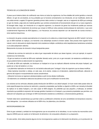 TÉCNICA DE LA CLONACIÓN DE GENES
A pesar que el sistema básico de codificación ese mismo en todos los organismos, los finos detalles del control genético a menudo
difieren. Un gen de una bacteria, es muy probable que no funcione correctamente si es introducido, sin ser modificado, dentro de
una célula animal o vegetal. El ingeniero genetista primero debe construir un transgén, esto es un segmento de ADN que contenga
en gen de interés y algo extra de material genético que controla correctamente el funcionamiento del gen en su nuevo organismo.
El transgén debe, luego, ser introducido en un segundo organismo. La clonación de genes fue inicialmente posible por avances
técnicos tales como el aislamiento de enzimas que rompen el ADN por sitios precisos (endonucleasas de restricción), o que unen
covalentemente fragmentos de ADN (ligasas) y, con frecuencia, los avances dependen aun del desarrollo de nuevas enzimas u
otros reactivos bioquímicos.
La clonación de genes consiste esencialmente en la inserción en la célula de un determinado fragmento de ADN “extraño” de forma
que el ADN insertado se replique y se transmita a las célulashijas durante la división celular. Este proceso tiene lugarde forma
natural, como lo demuestra la rápida dispersión de la resistencia múltiple a antibióticos entre laspoblaciones bacterianas sometidas
a una adecuadapresión selectiva.
Básicamente el proceso de clonación incluye lossiguientes pasos:
- Utilizando las enzimas de restricción se aísla el gen responsable del efecto que desee lograrse, como por ejemplo, la superior
resistencia a los herbicidas.
- El gen se inserta en el anillo de ADN autor replicable, llamado vector, junto con un gen marcador, de resistencia a antibióticos con
el que posteriormente se seleccionarán los organismos.
- El anillo de ADN auto replicable, se introducen un huésped en el que se replicará utilizando enzimas del propio huésped, que
puede ser un tipo de bacteria o un virus.
- Los plásmidos replicados se introducen en una bacteria adecuada para “contagiar” al tipo de organismo que se desea modificar.
- Estas bacterias transmiten a células, en este caso, de la planta, criadas en el laboratorio, elplásmidomodificado, alterando el
genoma del original e incorporándole las nuevas características.
- Utilizando hormonas se regeneran plantascompletas a partir de las células modificadas.
- El tratamiento con antibióticos selecciona las plantas en las que la modificación ha tenido éxito.
Los vectores son los vehículos utilizados parala introducción del ADN en una célula huésped. Un buen vector debe poseer sitios de
corte específicospara las enzimas de restricción y presentar propiedades que faciliten su ligación al ADN a ser clonadoy la facultad
de replicar en la célula huésped y con esto copiar el ADN exógeno. Es preferible que sea pequeño y multicopia, es también
importante que posibilite la expresión del mensaje genético insertado en el huésped y que presente propiedades que permitan una
selección de huéspedes que contengan el ADN recombinante (resistencia a antibióticos u otrosmarcadores genéticos).
También debe tener características que permitan evitar su proliferación ambiental, tal como sensibilidad a la temperatura corporal y
a los detergentes. Los vectores utilizados son el ADN vírico, los plásmidos y los cósmidos.
MICROORGANISMOS GM
Entre la gran variedad y cantidad de microorganismos que se encuentran en la naturaleza, no son muchos los reconocidos como
seguros (GRAS) para ser usados en la fabricación de alimentos o de compuestos utilizados en su preparación.
En este sentido, dicha tabla presenta algunos de los microorganismos usados en la fabricación de alimentos y en la producción de
 