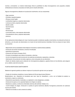 enzimas y aminoácidos. La moderna biotecnología ofrece la posibilidad de utiliza microorganismos como pequeñas unidades
sintetizadoras de diversos compuestos de interés para la industria alimentaria.
Algunos microorganismos utilizados en la producción de alimentos o de sus componentes:
- Níger cerevisina
- Penicillium requeforti lipolytica
- Rhizopus oryzae fragilis
- Lactobacillus bulgaricus y especies relacionadas
- Lactococcus lactis y especies relacionadas
- Bacillus subtilis
- Saccharomyces
- Cándida
- Kluiveromyces
- Leuconostoc lactis y otras especies relacionadas
- Corynebacterium oenos y especies relacionadas
- javanicus.
En las aplicaciones biotecnológicas de mayor importancia pueden considerarse aquellas concernientes a la producción primaria de
alimentos y, por otra parte, las relacionadas con el sector de las transformaciones industriales. Entre los campos de mayor interés
se encuentran:
- Mejoramiento de las propiedades biotecnológicas de levaduras, bacterias lácticas yBacillus.
- Producción de enzimas microbianas y enzimas inmovilizadas.
- Desarrollo de biosensores.
- Producción de Proteína Unicelular (PUC).
- Procesos microbiológicos para obtener aminoácidos y vitaminas.
- Uso de microorganismos para la producción de sustancias aromatizantes, espesantes y colorantes.
- Optimización de la producción de ácidos orgánicos y otros compuestos de uso alimentario.
- Diseño de métodos rápidos para la detección de microorganismos patógenos y agentes tóxicos en los alimentos, para asegurar
así su calidad y salud del consumidor.
PLANTAS MODIFICADAS GENÉTICAMENTE
Mediante la ingeniería genética se obtienen mejoras en la producción agrícola como por ejemplo:
- Empleo de inoculantes competitivos y buenos fijadores de N2 para leguminosas (Rizobium,
Bradyrhizobium, etc.). Desarrollo de inoculantes para maíz, trigo (ej. Azospirillum), y arroz, con la finalidad de acelerar su
crecimiento y mejorar su rendimiento.
- Desarrollo de soja tolerante a herbicidas y su explotación a otros oleaginosos y cereales.
- Introducción de genes con la capacidad fijadora de nitrógeno en plantas.
- Resistencia a pestes y condiciones ambientales extremas (alta salinidad, heladas, etc.).
- Control biológico de plagas, introducción en plantas de genes bacterianos (Bacillus thuringiensis) productores de sustancias
nocivas para insectos.
- Obtención de tomates con alto contenido de sólidos.
 
