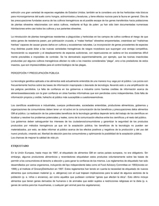 extinción una gran variedad de especies vegetales de Estados Unidos; también se le considera uno de los herbicidas más tóxicos
para microorganismos del suelo como hongos, actinomicetos y levaduras, y tiene efectos nocivos para la fauna en general. Otra de
las preocupaciones fundadas acerca de los cultivos transgénicos es el posible escape de los genes transferidos hacia poblaciones
de plantas silvestres relacionadas con estos cultivos, mediante el flujo de polen: ya han sido bien documentadas numerosas
hibridaciones entre casi todos los cultivos y sus parientes silvestres.
La introducción de plantas transgénicas resistentes a plaguicidas y herbicidas en los campos de cultivo conlleva el riesgo de que
estos genes de resistencia pasen, por polinización cruzada, a “malas hierbas” silvestres emparentadas, creándose así “malísimas
hierbas” capaces de causar graves daños en cultivos y ecosistemas naturales. La incorporación de genes procedentes de especies
muy distintas puede dotar a las nuevas variedades transgénicas de rasgos novedosos que supongan una ventaja competitiva,
favoreciendo su expansión y el desplazamiento de especies autóctonas, con repercusiones en cadena en los ecosistemas difícil
mente previsibles e imposibles de controlar. Se ha demostrado experimentalmente, por ejemplo, que las toxinas insecticidas
producidas por algunos cultivos transgénicos afectan no sólo a los insectos considerados “plaga”, sino a los predadores de estos
insectos, que son imprescindibles para el control biológico de las plagas.
PERCEPCIÓN Y PREOCUPACIÓN PÚBLICA
La tecnología genética aplicada a los alimentos está actualmente entendida de una manera muy vaga por el público. Los juicios son
frecuentemente hechos sobre las bases de información inapropiada o desviada de tecnología, llevando esto a una amplificación de
los peligros percibidos. La falta de confianza en los gobiernos e industria como fuentes creíbles de información acerca de
alimentosestáasociada con la gran confianza en otras fuentes informativas que son percibidas como independientes. Esta falta de
información propicia y creíble, hahecho al público más susceptible a cuestionesemotivas.
Los científicos académicos e industriales, cuerpos profesionales, sociedades entendidas, productores alimenticios, gobiernos y
organizaciones de consumidores deben tener un rol activo en la comunicación de los beneficios y preocupaciones delos alimentos
GM al público. La realización de los potenciales beneficios de la tecnología genética depende tanto del trabajo de los científicos en
localizar y resolver los problemas potenciales y reales, como de la comunicación efectiva entre los científicos y el resto del público.
Los gobiernos deben salvaguardar los intereses de los ciudadanos/consumidores y garantizar la seguridad de los productos
producidos por métodos transgénicos ya que sin la aceptación pública, los beneficios de la tecnología no pueden ser
materializados, por esto, se debe informar al público acerca de los efectos positivos y negativos de la producción y del uso del
nuevo producto, creando así, libertad de elección para los consumidores y optimizando la posibilidad de la aceptación pública.
Los chances de mejorar la calidad de vida y/o
ETIQUETADO
En la Unión Europea, hasta mayo de 1997, el etiquetado de alimentos GM en varios países europeos, no era obligatorio. Sin
embargo, algunos productores alimenticios y revendedores etiquetaban estos productos voluntariamente sobre las bases de
permitir a los consumidores el derecho a elección y para ganar la confianza de los mismos. Los reglamentos de etiquetado han sido
desarrollados por varios organismos, incluyendo del tipo independiente tales como el Food Advisory Committee en 1993(revisto en
1996) y el Institute of GroceryDistribution en 1997. Estos reglamentos han tenido en cuenta la necesidad de etiquetado de nuevos
alimentos que contuviesen material (p. e. alérgenos) con el cual trajesen implicaciones para la salud de algunos sectores de la
población (p. e. niños o ancianos), así como aquellos que pudiesen contener “genes que afecten la ética”. Esto último incluye
alimentos que tienen genes derivados de humanos o de animales que estén sujetos a restricciones religiosas en la dieta (p. e.
genes de cerdos para los musulmanes, o cualquier gen animal para los vegetarianos).
 