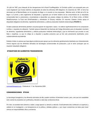 En julio de 1997, poco después de las derogaciones de la Novel FoodRegulation, la Comisión publicó una propuesta para una
nueva legislación que hiciese distintivo el etiquetado de todos los alimentos GM obligatorio. En diciembre de 1997, el tema fue
demorado por el MemberStates con el propósito de llegar a un acuerdo en las propuestas. Mientras tanto, el fallo de la EU de
llegar a un pronto y claro reglamento de etiquetado y agravado por el fuerte reclamo de los consumidores de un etiquetado
comprensible llevó a productores y revendedores a desarrollar sus propios códigos de práctica. En el Reino Unido, el British
RetailConsortium, la Food and DrinkFederation y elInstitution of Grocery métodos. En resumen, Estados Unidos apoya el
etiquetado obligatorio de alimentos, ingredientes alimentarios, y aditivos producidos mediante biotecnología (FIGURA 1).
Si tales sustancias alimentarias plantean una preocupación de seguridad o salud, o se alteran significativamente en la composición
nutritiva, o requisitos de utilización. También apoya el desarrollo de directivas del Código Alimentario para el etiquetado voluntario
de alimentos, ingredientes alimentarios, y aditivos producidos mediante biotecnología y que la información que provean no sea
falsa o engañosa. Lo que no obliga es a etiquetar a aquellos productos que ya han sido previamente clasificados como
substancialmente equivalentes.
Estados Unidos no piensa que haya alguna evidencia para apoyar que los alimentos genéticamente diseñados son inherentemente
menos seguros que los alimentos derivados de tecnologías convencionales de producción y por lo tanto concluyen que no
requieren etiquetado obligatorio.
ETIQUETADO DE ALIMENTOS TRANSGÉNICOS
conmigo8.blogspot.com . Publicado el 11 de Noviembre 2009
CONSIDERACIONES ÉTICAS
La tecnología transgénica y los alimentos derivados de ella, pueden contribuir al bienestar humano, pero, creo que son aceptables
solo cuando los propósitos son justificados y llevados a cabo bajo condiciones éticas.
Por esto, la sociedad tiene derecho a saber y luego ejercer su derecho a elección. Eventualmente esto conllevará a la apertura y
calidad en la investigación, a la transparencia en la política y debates públicos, y aun mayor compromiso de todos para hacer
ciencia con responsabilidad, ética y conciencia.
 