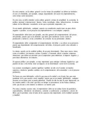 En este contexto, en la cultura general o en los temas de actualidad no deben ser incluidos
el ocio y la farándula, por ejemplo, aunque dependiendo del sector de emprendimiento,
estos temas serán necesarios.
En este caso, se debe entender como cultura general y temas de actualidad, la economía, la
política nacional e internacional, fianzas, bolsa, tecnología, clima, infraestructura, la misma
cultura de las diferentes sociedades en las que se pretende emprender, etc.
En un mundo globalizado, cualquier aspecto no considerado puede tener un gran efecto
negativo o positivo en un proyecto de emprendimiento o en cualquier empresa.
El emprendedor debe tener por ejemplo, una idea general del comportamiento del precio
del petróleo, puesto que es un elemento que tiene gran incidencia en los costos de
producción e inclusive en las costumbres de consumo de sus potenciales clientes.
El emprendedor debe comprender el comportamiento del dólar y su efecto en su proyecto,
puesto que dependiendo del comportamiento del dólar, el proyecto podrá verse afectado o
beneficiado.
Lo mismo sucede con la realidad política de un país determinado. Hace unos meces vimos
como el conflicto con nuestros vecinos Ecuador y Venezuela afectó a muchas empresas,
situaciones que deben ser previstas por el empresario para minimizar el impacto negativo y
para idear alternativas de solución.
El aspecto político por ejemplo, es muy importante para anticipar reformas legislativas que
pueden de una u otra forma tener un impacto en un determinado sector de le economía.
Los avances tecnológicos pueden significar también un alto en el camino en muchos
aspectos, e inclusive grandes cambios en el comportamiento del consumidor o en el proceso
productivo.
No basta con estar informados sobre lo que pasa en la ciudad o en el país; hay que estar
pendiente de lo que sucede a nivel mundial, puesto que en un mundo globalizado, cualquier
desastre en un lejano país se puede globalizar. Prueba de ello ha sido la crisis hipotecaria en
los estados unidos o las crisis que hace un tiempo se presentaron en las bolsas asiáticas,
crisis que de una u otra manera se sintieron en nuestro país.
Por estas y muchas razones más, el emprendedor debe ser un asiduo lector de periódicos
especializados, televidente de noticieros, asistente a conferencias y seminarios y lector de
libros que le permitan estar al tanto de los aspectos más importantes de la realidad nacional
y mundial.
 