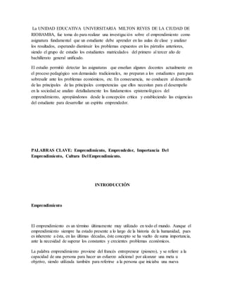 La UNIDAD EDUCATIVA UNIVERSITARIA MILTON REYES DE LA CIUDAD DE
RIOBAMBA, fue toma do para realizar una investigación sobre el emprendimiento como
asignatura fundamental que un estudiante debe aprender en las aulas de clase y analizar
los resultados, esperando disminuir los problemas expuestos en los párrafos anteriores,
siendo el grupo de estudio los estudiantes matriculados del primero al tercer año de
bachillerato general unificado.
El estudio permitió detectar las asignaturas que enseñan algunos docentes actualmente en
el proceso pedagógico son demasiado tradicionales, no preparan a los estudiantes para para
sobresalir ante los problemas económicos, etc. En consecuencia, no conducen al desarrollo
de las principales de las principales competencias que ellos necesitan para el desempeño
en la sociedad.se analizo detalladamente los fundamentos epistemológicos del
emprendimiento, apropiándonos desde la concepción critica y estableciendo las exigencias
del estudiante para desarrollar un espíritu emprendedor.
PALABRAS CLAVE: Emprendimiento, Emprendedor, Importancia Del
Emprendimiento, Cultura Del Emprendimiento.
INTRODUCCIÓN
Emprendimiento
El emprendimiento es un término últimamente muy utilizado en todo el mundo. Aunque el
emprendimiento siempre ha estado presente a lo largo de la historia de la humanidad, pues
es inherente a ésta, en las últimas décadas, éste concepto se ha vuelto de suma importancia,
ante la necesidad de superar los constantes y crecientes problemas económicos.
La palabra emprendimiento proviene del francés entrepreneur (pionero), y se refiere a la
capacidad de una persona para hacer un esfuerzo adicional por alcanzar una meta u
objetivo, siendo utilizada también para referirse a la persona que iniciaba una nueva
 