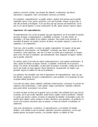 empresa o proyecto, término que después fue aplicado a empresarios que fueron
innovadores o agregaban valor a un producto o proceso ya existente
En conclusión, emprendimiento es aquella actitud y aptitud de la persona que le permite
emprender nuevos retos, nuevos proyectos; es lo que le permite avanzar un paso más, ir
más allá de donde ya ha llegado. Es lo que hace que una persona esté insatisfecha con lo
que es y lo que ha logrado, y como consecuencia de ello, quiera alcanzar mayores logros.
Importancia del emprendimiento.
El emprendimiento hoy en día, ha ganado una gran importancia por la necesidad de muchas
personas de lograr su independencia y estabilidad económica. Los altos niveles de
desempleo, y la baja calidad de los empleos existentes, han creado en las personas, la
necesidad de generar sus propios recursos, de iniciar sus propios negocios, y pasar de ser
empleados a ser empleadores.
Todo esto, sólo es posible, si se tiene un espíritu emprendedor. Se requiere de una gran
determinación para renunciar a la “estabilidad” económica que ofrece un empleo y
aventurarse como empresario, más aun sí se tiene en cuenta que el empresario no siempre
gana como si lo hace el asalariado, que mensualmente tiene asegurado un ingreso mínimo
que le permite sobrevivir.
En muchos países (Casi todos los países Latinoamericanos), para muchos profesionales, la
única opción de obtener un ingreso decente, es mediante el desarrollo de un proyecto
propio. Los niveles de desempleo, en gran parte de nuestras economías, rondan por el 20%,
por lo que resulta de suma urgencia buscar alternativas de generación de empleo, que
permitan mejorar la calidad de vida de la población.
Los gobiernos han entendido muy bien la importancia del emprendimiento, tanto así, que
han iniciado programas de apoyo a emprendedores, para ayudarles en su propósito de crear
su propia unidad productiva.
Casi todos los países, tienen entidades dedicadas exclusivamente a promover la creación de
empresas entre profesionales, y entre quienes tengan conocimiento específico suficiente
para poder ofertar un producto o un servicio.
La oferta de mano de obra, por lo general crece a un ritmo más acelerado de lo que crece la
economía, por lo que resulta imposible poder ofrecer empleo a toda la población. Teniendo
en cuenta que nuestros estados, no tienen la capacidad de subsidiar el desempleo como sí lo
pueden hacer algunos países europeos, la única alternativa para garantizar a la población el
acceso a los recursos necesarios para su sustento, es tratar de convertir al asalariado en
empresario.
Ante estas circunstancias económicas, el emprendimiento es el salvador de muchas
familias, en la medida en que les permite emprender proyectos productivos, con los que
puedan generar sus propios recursos, y les permita mejorar su calidad de Vida.
 
