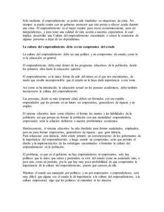 Sólo mediante el emprendimiento se podrá salir triunfador en situaciones de crisis. No
siempre se puede contar con un gobierno protector que este presto a ofrecer ayuda durante
una crisis. El emprendimiento es el mejor camino para crecer económicamente, para ser
independientes, y para tener una calidad de vida acorde a nuestras expectativas lo cual
implica desarrollar una Cultura del emprendimiento encaminada a vencer la resistencia de
algunas personas a dejar de ser dependientes.
La cultura del emprendimiento debe serun compromiso del estado
La cultura del emprendimiento debe ser una política y un compromiso de estado, como lo
es la educación en general.
El emprendimiento debe estar dentro de los programas educativos de la población, desde
los primeros años hasta la educación superior.
El emprendimiento es la única forma de salir del atraso en el que nos encontramos, de
modo que resulta incomprensible que el estado no le haya dado importancia a este tema.
Así como se ha introducido la educación sexual en los pensum académicos, debe también
incorporarse la cultura del emprendimiento.
Las personas, desde su más temprana edad, deben ser formadas con ese espíritu
emprendedor que les permita en un futuro ser empresarios, generadores de riqueza y de
empleo.
El sistema educativo tiene como objetivo el formar las mentes y las habilidades de la
población, así que porque no formar la población con una mentalidad emprendedora,
empresarial; sería la solución definitiva a nuestra problemática económica.
Históricamente, el sistema educativo ha sido diseñado para formar asalariados, empleados,
pero no para formar empresarios, generadores de riqueza…que gran falencia.
Para solucionar esta falencia, debe existir primero un convencimiento de los gobernantes de
la importancia del emprendimiento, y luego asumir un compromiso serio que permita el
diseño y la implementación de las estrategias encaminadas a fomentar la cultura del
emprendimiento en la población.
El problema, es que en el gobierno no hay emprendedores ni empresarios, solo hay
políticos que lo único que saben y pretenden, es vivir del estado como un asalariado más, o
peor aún, como un parásito, por lo que hay muy poca probabilidad de que comprendan la
importancia de la cultura del emprendimiento, puesto que carecen de ella.
Mientras el estado sea manejado por políticos y no por empresarios o emprendedores, será
muy difícil que alguna vez el estado le dé importancia a la cultura del emprendimiento, a la
cultura empresarial, algo que los políticos ni entienden ni les interesa.
 