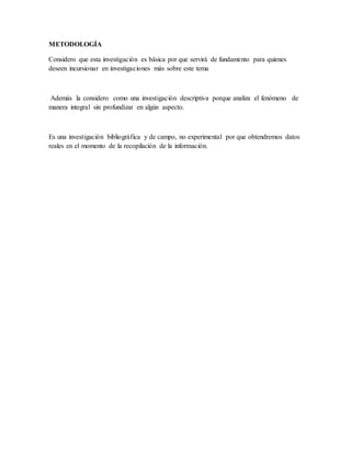 METODOLOGÍA
Considero que esta investigación es básica por que servirá de fundamento para quienes
deseen incursionar en investigaciones más sobre este tema
Además la considero como una investigación descriptiva porque analiza el fenómeno de
manera integral sin profundizar en algún aspecto.
Es una investigación bibliográfica y de campo, no experimental por que obtendremos datos
reales en el momento de la recopilación de la información.
 