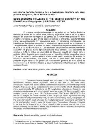 INFLUENCIA SOCIOECONOMICA EN LA DIVERSIDAD GENETICA DEL MANI
(Arachis hypogaea L.) EN LA REGION UCAYALI

SOCIO-ECONOMIC INFLUENCE IN THE GENETIC DIVERSITY OF THE
PEANUT (Arachis hypogaea L.) IN REGION UCAYALI

Javier Amacifuen Vigo1 y Vicente S. Pocomucha Poma2

                                       RESUMEN
            El presente trabajo de investigación se realizó en los Centros Poblados
Nativos y Colonos en las zonas altas, media y baja en la cuenca del río y región
Ucayali. Se evaluaron la magnitud de pérdida de la variabilidad genética del maní
(Arachis hypogaea L.) por efecto socioeconómico y ambiental, caracterizándose
morfo agronómicamente 77 colecciones para 13 caracteres morfológicas. La
investigación fue de tipo descriptivo – explicativo y experimental, se encuestaron a
150 agricultores y para el análisis de datos, se utilizaron programas estadísticos de
R, SAS, STATA y ESTADISTICA. Los resultados del análisis de clúster permitieron
encontrar 10 grupos morfo agronómicamente muy similares con coeficiente de
similitud a 0.15. El índice de diversidad de Shannon, resultó ser mayor para el
carácter hábito de crecimiento, mientras que la regresión múltiple nos explica que el
27% de la variación total es debida al efecto del medio ambiente. El análisis de
influencia socioeconómica, nos indica, que en la zona Medio del Ucayali, se
presenta mayor amenaza de pérdida de la diversidad genética del maní donde se
conocen de 4 a 5 nombres locales y están fuertemente influenciado por el factor
socioeconómico.

Palabras clave: Variabilidad genética, maní, análisis clúster.

                                          ABSTRACT

                 The present research work was performed on the Population Centers
Natives and Settlers in the highlands, medium and low in the river basin
and Ucayali region. We assessed the extent of loss of genetic Uncertainty of peanuts
(Arachis hypogaea L.) by socioeconomic and environmental effect, characterizing
morfo agronomically 77 collections for 13 morphologic characters. Research was
descriptive-explanatory and experimental, were surveyed 150 farmers and for data
analysis, statistical programs of R, SAS were used, STATA and STATISTICS. The
results of analysis of cluster allowed to find 10 groups morfo agronomically very
similar with similarity coefficient to 0.15. The Shannon diversity index, was greater for
the character growth habit, whereas the multiple regression explains to us that 27%
of the total variation must in order the environment. The analysis influence, indicates
to us, that in the Average zone of the Ucayali, major appears treat of loss of the
genetic diversity on the peanut where they are known 5 local 4 names y strongly are
influenced bye the socioeconomic factor.


Key words: Genetic variability, peanut, analysis to cluster.


1 Tesista de Posgrado en Ciencias Agrícolas mención Agricultura Sostenible.
2 Ing. M.Sc. Agrónomo. Docente Asociado FRNR-UNAS. Email: vicentpp@yahoo.es
 