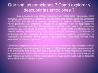 Que son las emociones ? Como explorar y
descubrir las emociones ?
Las emociones son ciertas reacciones de índole tanto psicológico como
fisiológico, que plasman la adaptación del individuo ante ciertos estímulos (recuerdos
significativos, vivencia de un suceso, percepción de lugares, objetos o personas).
Psicológicamente, las emociones influyen en la atención y en las respuestas del
individuo, así como también, fisiológicamente, modulan una batería de respuestas
biológicas que van desde el lenguaje verbal y no verbal hasta manifestaciones del
sistema nervioso autónomo como la frecuencia cardíaca y respiratoria, la salivación, la
contracción de los músculos de fibra lisa (digestivos, urinarios, respiratorios), la
sudoración, la dilatación de las pupilas o la rubefacción facial entre muchas otras
respuestas de nuestro organismo.
Desde una perspectiva conductual, las emociones establecen en cada momento nuestro
posicionamiento ante el entorno, y provocan en el individuo respuestas de aproximación
o de alejamiento ante ciertas personas o situaciones. En estas respuestas, además de
las características individuales definitorias de cada persona, influirá la educación que se
haya recibido así como el ámbito sociocultural del grupo donde cada cual se desarrolla
desde el nacimiento hasta la adultez.
 