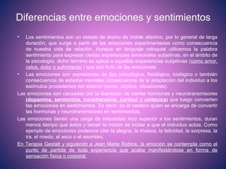 Diferencias entre emociones y sentimientos
• Los sentimientos son un estado de ánimo de índole afectivo, por lo general de larga
duración, que surge a partir de las emociones experimentadas como consecuencia
de nuestra vida de relación. Aunque en lenguaje coloquial utilicemos la palabra
sentimiento para expresar ciertas experiencias sensoriales subjetivas, en el ámbito de
la psicología, dicho término se aplica a aquellas experiencias subjetivas (como amor,
celos, dolor o sufrimiento ) que son fruto de las emociones.
• Las emociones son expresiones de tipo psicológico, fisiológico, biológico o también
consecuencia de estados mentales consecuencia de la adaptación del individuo a los
estímulos procedentes del exterior (seres, objetos, situaciones).
Las emociones son causadas por la liberación de ciertas hormonas y neurotransmisores
(dopamina, serotonina, noradrenalina, cortisol y oxitócica) que luego convierten
las emociones en sentimientos. Es decir, es el cerebro quien se encarga de convertir
las hormonas y neurotransmisores en sentimientos.
Las emociones tienen una carga de intensidad muy superior a los sentimientos, duran
menos tiempo que éstos y tienen la misión de incitar a que el individuo actúe. Como
ejemplo de emociones podemos citar la alegría, la tristeza, la felicidad, la sorpresa, la
ira, el miedo, el asco o el asombro.
En Terapia Gestalt y siguiendo a Jean Marie Robine, la emoción se contempla como el
punto de partida de toda experiencia que acaba manifestándose en forma de
sensación física o corporal.
 