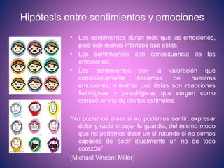 Hipótesis entre sentimientos y emociones
• Los sentimientos duran más que las emociones,
pero son menos intensos que estas.
• Los sentimientos son consecuencia de las
emociones.
• Los sentimientos son la valoración que
conscientemente hacemos de nuestras
emociones, mientras que éstas son reacciones
fisiológicas y psicológicas que surgen como
consecuencia de ciertos estímulos.
“No podemos amar si no podemos sentir, expresar
dolor y rabia o bajar la guardia, del mismo modo
que no podemos decir un sí rotundo si no somos
capaces de decir igualmente un no de todo
corazón”
(Michael Vincent Miller)
 