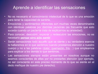 Aprende a identificar las sensaciones
• No es necesario el conocimiento intelectual de lo que es una emoción
para tener la capacidad de sentirla.
• Emociones y sentimientos diferentes son muchas veces denominados
con idénticas palabras por distintas personas (es frecuente que esto
suceda cuando un paciente trata de explicarnos su ansiedad).
• Para conocer, descubrir, explorar y redescubrir las emociones, no es
necesario pensar sino sólo sentir.
• Serán sensaciones todo aquello que se siente y su verdadera esencia
la hallaremos en lo que sentimos cuando prestamos atención a nuestro
cuerpo y no a las palabras (dolor, quemazón, frío…) que empleamos
para explicar a los demás lo que sentimos.
• Las sensaciones siempre están presentes en nosotros aunque no
seamos conscientes de ellas por no prestarles atención (por ejemplo,
no ser consciente en este preciso momento de lo que se siente en el
dedo meñique de nuestro pie derecho).
 