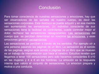 Conclusión
Para tomar consciencia de nuestras sensaciones y emociones, hay que
ser observadores de las señales de nuestro cuerpo, es decir las
sensaciones corporales. Esta destreza se puede adquirir y en esa medida
van aumentando las sensaciones. Un individuo consciente de sus
sensaciones tiene la facilidad de controlarlas, puede controlar mejor el
dolor, rechazar las sensaciones desagradables. Las sensaciones del
cuerpo que se perciben determinan en nosotros las emociones, y esas
emociones generan pensamientos.
Las sensaciones se perciben a través de los sentidos. Por ejemplo oír a
una persona pasando las páginas de un libro. La sensación es el sonido
de las paginas, asignar este sonido a páginas de un libro que se mueven
es un trabajo de interpretación que hace el cerebro. Estudios revelan que
llegamos a tener 100 sensaciones pero solo hacemos conscientes 8 o10
en las mujeres y 4 a 6 en los hombres. La emoción es la respuesta
interna que valora el conjunto de sensaciones. La emocion prepara y
motiva a una conducta.
 