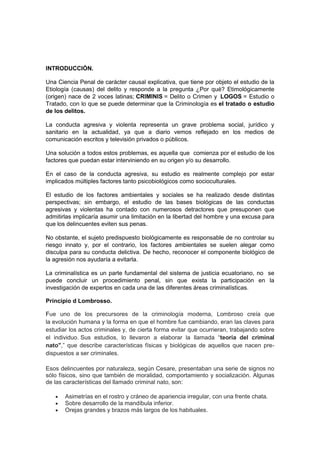 INTRODUCCIÓN.
Una Ciencia Penal de carácter causal explicativa, que tiene por objeto el estudio de la
Etiología (causas) del delito y responde a la pregunta ¿Por qué? Etimológicamente
(origen) nace de 2 voces latinas; CRIMINIS = Delito o Crimen y LOGOS = Estudio o
Tratado, con lo que se puede determinar que la Criminología es el tratado o estudio
de los delitos.
La conducta agresiva y violenta representa un grave problema social, jurídico y
sanitario en la actualidad, ya que a diario vemos reflejado en los medios de
comunicación escritos y televisión privados o públicos.
Una solución a todos estos problemas, es aquella que comienza por el estudio de los
factores que puedan estar interviniendo en su origen y/o su desarrollo.
En el caso de la conducta agresiva, su estudio es realmente complejo por estar
implicados múltiples factores tanto psicobiológicos como socioculturales.
El estudio de los factores ambientales y sociales se ha realizado desde distintas
perspectivas; sin embargo, el estudio de las bases biológicas de las conductas
agresivas y violentas ha contado con numerosos detractores que presuponen que
admitirlas implicaría asumir una limitación en la libertad del hombre y una excusa para
que los delincuentes eviten sus penas.
No obstante, el sujeto predispuesto biológicamente es responsable de no controlar su
riesgo innato y, por el contrario, los factores ambientales se suelen alegar como
disculpa para su conducta delictiva. De hecho, reconocer el componente biológico de
la agresión nos ayudaría a evitarla.
La criminalística es un parte fundamental del sistema de justicia ecuatoriano, no se
puede concluir un procedimiento penal, sin que exista la participación en la
investigación de expertos en cada una de las diferentes áreas criminalísticas.
Principio d Lombrosso.
Fue uno de los precursores de la criminología moderna, Lombroso creía que
la evolución humana y la forma en que el hombre fue cambiando, eran las claves para
estudiar los actos criminales y, de cierta forma evitar que ocurrieran, trabajando sobre
el individuo. Sus estudios, lo llevaron a elaborar la llamada “teoría del criminal
nato",” que describe características físicas y biológicas de aquellos que nacen pre-
dispuestos a ser criminales.
Esos delincuentes por naturaleza, según Cesare, presentaban una serie de signos no
sólo físicos, sino que también de moralidad, comportamiento y socialización. Algunas
de las características del llamado criminal nato, son:
• Asimetrías en el rostro y cráneo de apariencia irregular, con una frente chata.
• Sobre desarrollo de la mandíbula inferior.
• Orejas grandes y brazos más largos de los habituales.
 