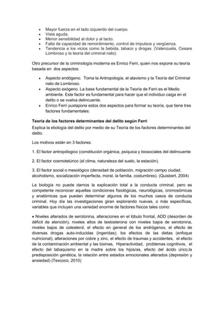 • Mayor fuerza en el lado izquierdo del cuerpo.
• Vista aguda.
• Menor sensibilidad al dolor y al tacto.
• Falta de capacidad de remordimiento, control de impulsos y vergüenza.
• Tendencia a los vicios como la bebida, tabaco y drogas. (Valenzuela, Cesare
Lombroso y la teoría del criminal nato)
Otro precursor de la criminología moderna es Enrico Ferri, quien nos expone su teoría
basada en dos aspectos:
• Aspecto endógeno. Toma la Antropología, el atavismo y la Teoría del Criminal
nato de Lombroso.
• Aspecto exógeno. La base fundamental de la Teoría de Ferri es el Medio
ambiente. Este factor es fundamental para hacer que el individuo caiga en el
delito o se vuelva delincuente.
• Enrico Ferri yuxtapone estos dos aspectos para formar su teoría, que tiene tres
factores fundamentales:
Teoría de los factores determinantes del delito según Ferri
Explica la etiología del delito por medio de su Teoría de los factores determinantes del
delito.
Los motivos están en 3 factores:
1. El factor antropólogico (constitución orgánica, psíquica y biosociales del delincuente
2. El factor cosmotelúrico (el clima, naturaleza del suelo, la estación).
3. El factor social o mesológico (densidad de población, migración campo ciudad,
alcoholismo, socialización imperfecta, moral, la familia, costumbres). (Quisbert, 2004)
La biología no puede darnos la explicación total a la conducta criminal, pero es
competente reconocer aquellas condiciones fisiológicas, neurológicas, cromosómicas
y anatómicas que puedan determinar algunos de los muchos casos de conducta
criminal. Hoy día las investigaciones giran explorando nuevas, o más específicas,
variables que incluyen una variedad enorme de factores físicos tales como:
• Niveles alterados de serotonina, alteraciones en el lóbulo frontal, ADD (desorden de
déficit de atención), niveles altos de testosterona con niveles bajos de serotonina,
niveles bajos de colesterol, el efecto en general de los andrógenos, el efecto de
diversas drogas auto-inducidas (ingeridas), los efectos de las dietas (enfoque
nutricional), alteraciones por cobre y zinc, el efecto de traumas y accidentes, el efecto
de la contaminación ambiental y las toxinas, Hiperactividad, problemas cognitivos, el
efecto del tabaquismo en la madre sobre los hijos/as, efecto del ácido úrico,la
predisposición genética, la relación entre estados emocionales alterados (depresión y
ansiedad) (Texcoco, 2010)
 