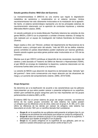 Estudio genético Enzima MAO (Gen del Guerrero).
La monoaminooxidasa A (MAO-A) es una enzima que regula la degradación
metabólica de serotonina y noradrenalina en el sistema nervioso. Ambos
neurotransmisores han sido claramente involucrados en la modulación de la agresión.
De hecho, el sistema serotoninérgico representa uno de los principales sistemas de
neurotransmisión relacionado con la aparición de conductas impulsivas y violentas
(Mercedes Martín-Lópeza, 2008).
Un estudio publicado en la revista Molecular Psychiatry relaciona las variantes de dos
genes MAOA y CDH13 con la propensión a cometer crímenes violentos. El trabajo ha
sido realizado por un equipo de investigación del Instituto Karolinska de Estocolmo
(Suecia).
Según explica a Sinc Jari Tiihonen, profesor del departamento de Neurociencia de la
institución sueca y principal autor del estudio, “más del 50% de los delitos violentos
graves cometidos en países desarrollados pueden explicarse por razones genéticas.
Nuestro estudio sugiere que estos genes podrían estar involucrados en un 10% de los
crímenes”.
Mientas que el gen CDH13 contribuye al desarrollo de las conexiones neuronales del
cerebro y está asociado al Trastorno de Déficit de Atención e Hiperactividad (TDAH),
el gen MAOA se encarga de metabolizar la dopamina, sustancia relacionada con las
emociones fuertes tales como el amor y la violencia.
La variante de MAOA cuya absorción de dopamina es demasiado baja –llamada "gen
del guerrero"– tiene como consecuencia una mayor atracción por las situaciones de
riesgo y un aumento del comportamiento violento. (SINC, 2014/10/28)
Grupo Sanguíneo
Se denomina así a la clasificación de acuerdo a las características que los glóbulos
rojos presenten ya que estos pueden carecer o presentar antígenos en su superficie,
existen gran cantidad de grupos sanguíneo pero los más importantes son los grupos
pertenecientes al sistema ABO y el Rh.
El sistema ABO fue el primer sistema de grupo de sangre conocido, su nombre se
deriva de los cuatro grupos conocidos de este sistema, los cuales poseen
un antígeno que los diferencia unos de otros, estos son el grupo A, B, AB y el O, este
último se diferencia de los demás por carecer de antígeno, este sistema fue
descubierto en el año 1901 por un científico llamado Karl Landsteiner.
• Grupo A: en la superficie de sus glóbulos está presente el antígeno tipo A y en
el plasma se encuentran los anticuerpos que actúan en contra los antígenos B.
• Grupo B: estos son similares al grupo A con antígeno tipo B en la superficie, Y
anticuerpos que repelen al antígeno A en el plasma.
• Grupo o: no posee antígenos en la superficie de sus glóbulos, pero en su
plasma si posee anticuerpos que que actúan contra el tipo A y B.
 
