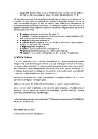• Grupo AB: posee ambos tipos de antígenos en la superficie de los glóbulos,
pero carece de anticuerpos que actúen en contra de los antígenos A y B.
EL segundo sistema es el Rh descubierto también por landsteiner en la década de los
cuarenta, en una serie de experimentos realizados a primates Rhesus, donde se
descubrió el nuevo antígeno (D) este fue llamado factor Rhesus esto con motivo a los
primates donde se hizo el descubrimiento. Los científicos clasifican a las personas que
poseen este factor como Rh positivo y los que no como Rh negativo lo que da origen a
ocho grupos sanguíneos.
• O negativo: carece de antígenos y del factor Rh.
• O positivo: no presenta ningún tipo de antígenos pero si presenta el factor Rh,
este grupo es uno de los más comunes.
• A negativo: solo posee antígenos A.
• A positivo: Posee antígenos tipo a y tambien el factor Rh, al igual que el O
positivo es una de los más comunes.
• B negativo: posee antígenos B.
• B positivo: contiene el factor Rh y el antígeno B.
• AB positivo: contiene los antígenos y carece del factor Rh.
• AB negativo: posee ambos antígenos ( A y B ) y el factor Rh. (Definista)
GENÉTICA CRIMINAL
La criminología como ciencia interdisciplinaria busca las causas del delito de manera
integral y se nutre de la biología criminal; a su vez, la Biología criminal en si misma,
hace como objeto de estudio la vertiente genética hereditaria de la delincuencia, según
esta ciencia son los factores genéticos los que impulsan a una persona a delinquir. Así
la biología describe la criminalidad con fundamentos en la conformación o constitución
orgánica morfológica del hombre y se caracteriza por:
a) Realizar un análisis de hombre que delinque como persona diversa de lo normal,
por razones biológicas y antropológicas.
b) Busca las causas del delito preferentemente en el autor de su comportamiento.
c) Le concede gran importancia a la herencia, esta tendencia se fundamenta en
estudios que han hecho en materia de biotipología, genética, gemelos, familias
criminales, endocrinología y caracterología.
(http://cleuadistancia.cleu.edu.mx/cleu/flash/PAG/lecturas/bases/Lectura%20GEN%C9
TICA%20CRIMINAL.pdf)
MÉTODOS UTILIZADOS.
Inductivo, Investigación bibliográfica
 