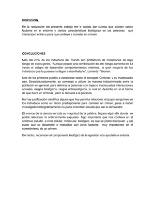 DISCUSIÓN.
En la realización del presente trabajo me e podido dar cuenta que existen varios
factores en el entorno y ciertas características biológicas en las personas que
interactúan entre si para que conlleve a cometer un crimen
CONCLUCIONES
Más del 20% de los individuos del mundo son portadores de mutaciones de bajo
riesgo de estos genes. “Aunque poseer una combinación de alto riesgo aumenta en 13
veces el peligro de desarrollar comportamientos violentos, la gran mayoría de los
individuos que lo poseen no llegan a manifestarlo”, comenta Tiihonen.
Uno de los primeros puntos a considerar sobre el concepto Criminal, y su inadecuado
uso. Desafortunadamente, se comenzó a utilizar de manera indiscriminada entre la
población en general, para referirse a personas con bajas o inadecuadas interacciones
sociales, rasgos biológicos, rasgos antropológicos, lo cual no describe en sí el hecho
de que fuera un criminal , pero sí etiqueta a la persona
No hay justificación científica alguna que hoy permita relacionar el grupo sanguíneo en
los individuos como un factor predisponente para cometer un crimen, pese a haber
investigado bibliográficamente no pude encontrar estudio que así lo demuestre.
El avance de la ciencia en toda su magnitud de la palabra, llegara algún día donde se
podrá relacionar lo anteriormente expuesto. Algo importante que nos conlleva en el
continuo estudio a nivel celular, molecular, biológico, es que se podrá manipular y así
evitar que se desarrolle e interactúe con otros factores muy importantes en el
cometimiento de un crimen.
De hecho, reconocer el componente biológico de la agresión nos ayudaría a evitarla.
 
