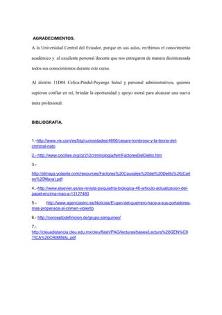 AGRADECIMIENTOS.
A la Universidad Central del Ecuador, porque en sus aulas, recibimos el conocimiento
académico y al excelente personal docente que nos entregaron de manera desinteresada
todos sus conocimientos durante este curso.
Al distrito 11D04 Celica-Pindal-Puyango Salud y personal administrativos, quienes
supieron confiar en mí, brindar la oportunidad y apoyo moral para alcanzar una nueva
meta profesional.
BIBLIOGRAFÍA.
1.-http://www.vix.com/es/btg/curiosidades/4606/cesare-lombroso-y-la-teoria-del-
criminal-nato
2.- http://www.oocities.org/cjr212criminologia/ferriFactoresDelDelito.htm
3.-
http://idmaya.yolasite.com/resources/Factores%20Causales%20del%20Delito%20(Carl
os%20Maya).pdf
4..-http://www.elsevier.es/es-revista-psiquiatria-biologica-46-articulo-actualizacion-del-
papel-enzima-mao-a-13127480
5.- http://www.agenciasinc.es/Noticias/El-gen-del-guerrero-hace-a-sus-portadores-
mas-propensos-al-crimen-violento
6.- http://conceptodefinicion.de/grupo-sanguineo/
7.-
http://cleuadistancia.cleu.edu.mx/cleu/flash/PAG/lecturas/bases/Lectura%20GEN%C9
TICA%20CRIMINAL.pdf
 