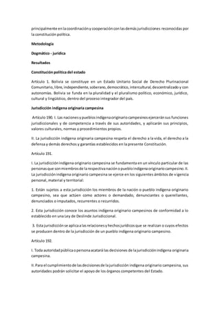 principalmente enlacoordinacióny cooperaciónconlasdemásjurisdicciones reconocidas por
la constitución política.
Metodología
Dogmático - jurídica
Resultados
Constitución política del estado
Artículo 1. Bolivia se constituye en un Estado Unitario Social de Derecho Plurinacional
Comunitario,libre,independiente,soberano,democrático,intercultural,descentralizado y con
autonomías. Bolivia se funda en la pluralidad y el pluralismo político, económico, jurídico,
cultural y lingüístico, dentro del proceso integrador del país.
Jurisdicción indígena originaria campesina
Artículo 190. I. Las nacionesypueblosindígenaoriginariocampesinosejerceránsus funciones
jurisdiccionales y de competencia a través de sus autoridades, y aplicarán sus principios,
valores culturales, normas y procedimientos propios.
II. La jurisdicción indígena originaria campesina respeta el derecho a la vida, el derecho a la
defensa y demás derechos y garantías establecidos en la presente Constitución.
Artículo 191.
I. La jurisdicción indígena originario campesina se fundamenta en un vínculo particular de las
personasque sonmiembrosde larespectivanaciónopuebloindígenaoriginariocampesino.II.
La jurisdicciónindígena originario campesina se ejerce en los siguientes ámbitos de vigencia
personal, material y territorial:
1. Están sujetos a esta jurisdicción los miembros de la nación o pueblo indígena originario
campesino, sea que actúen como actores o demandado, denunciantes o querellantes,
denunciados o imputados, recurrentes o recurridos.
2. Esta jurisdicción conoce los asuntos indígena originario campesinos de conformidad a lo
establecido en una Ley de Deslinde Jurisdiccional.
3. Esta jurisdicciónse aplicaalasrelacionesyhechosjurídicosque se realizan o cuyos efectos
se producen dentro de la jurisdicción de un pueblo indígena originario campesino.
Artículo 192.
I. Toda autoridadpúblicaopersonaacatará las decisiones de lajurisdicciónindígena originaria
campesina.
II.Para el cumplimientode lasdecisionesde lajurisdicción indígena originario campesina, sus
autoridades podrán solicitar el apoyo de los órganos competentes del Estado.
 