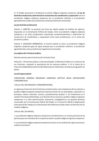 III. El Estado promoverá y fortalecerá la justicia indígena originaria campesina. La Ley de
Deslinde Jurisdiccional, determinará los mecanismos de coordinación y cooperación entre la
jurisdicción indígena originaria campesina con la jurisdicción ordinaria y la jurisdicción
agroambiental y todas las jurisdicciones constitucionalmente reconocidas.
Ley de deslinde jurisdiccional
Artículo 1. (OBJETO). La presente Ley tiene por objeto regular los ámbitos de vigencia,
dispuestos en la Constitución Política del Estado, entre la jurisdicción indígena originaria
campesina y las otras jurisdicciones reconocidas constitucionalmente; y determinar los
mecanismos de coordinación y cooperación entre estas jurisdicciones, en el marco del
pluralismo jurídico.
Artículo 3. (IGUALDAD JERÁRQUICA). La función judicial es única. La jurisdicción indígena
originaria campesina goza de igual jerarquía que la jurisdicción ordinaria, la jurisdicción
agroambiental y otras jurisdicciones legalmente reconocidas.
Ley orgánica del ministerio publico
Normas comunes para el ejercicio de la función fiscal
Artículo6°.- (Pluralismo jurídico e interculturalidad) I. El Ministerio Público en el ejercicio de
sus funciones, respetará la coexistencia de los sistemas jurídicos. II. En el marco de la
Interculturalidaddeberávalorarlaidentidadcultural,institucional,normativaylenguajede las
partes.
Ley del órgano judicial
JURISDICCIÓN INDÍGENA ORIGINARIA CAMPESINA CAPÍTULO ÚNICO DISPOSICIONES
FUNDAMENTALES
Artículo 159. (NATURALEZA Y FUNDAMENTACIÓN).
La vigenciayel ejercicio de las funciones jurisdiccionales y de competencia de las naciones y
pueblosindígenaoriginariocampesinosse ejercenatravés de sus autoridades, y aplicarán sus
principios, valores culturales, normas y procedimientos propios. II. Se fundamenta en el
carácter Plurinacional del Estado,enel derecho de las naciones y pueblos indígena originario
campesinos a su libre determinación, autonomía y autogobierno y en aquellos derechos
reconocidos por la Constitución Política del Estado, en el Convenio 169 de la Organización
Internacional del Trabajoyenla Declaraciónde lasNacionesUnidas sobre los Derechos de los
Pueblos Indígenas.
Artículo 160. (ALCANCES).
I. La jurisdicciónindígena originario campesina se fundamenta en un vínculo particular de las
personasque son miembros de la respectiva nación o pueblo indígena originario campesino.
II.La jurisdicciónindígenaoriginariocampesinase ejerce en los ámbitos de vigencia personal,
material y territorial.
 