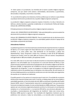 III. Están sujetos a la jurisdicción, los miembros de la nación o pueblo indígena originario
campesino, sea que actúen como actores o demandados, denunciantes o querellantes,
denunciados o imputados, recurrentes o recurridos.
IV.La jurisdicciónse aplica a las relaciones y hechos jurídicos que se realizan o cuyos efectos
se producen dentro de la jurisdicción de un pueblo indígena originario campesino.
La jurisdicción indígena originaria campesina respeta el derecho a la vida, el derecho a la
defensa y demás derechos y garantías establecidas en la Constitución Política del Estado.
Artículo 161. (APOYO DEL ESTADO).
El Estado promoverá y fortalecerá la justicia indígena originaria campesina.
Artículo 162. (CONDICIÓN DE SUS DECISIONES). Toda autoridad pública o persona acatará las
decisiones de la jurisdicción indígena originario campesina.
Artículo 163. (DEMANDA DE APOYO PÚBLICO). Para el cumplimiento de las decisiones de la
jurisdicción indígena originario campesina, sus autoridades podrán solicitar el apoyo de las
autoridades competentes del Estado.
Antecedentes históricos
La poblaciónguaraníen el territorio boliviano está distribuida mayoritariamente al sudoeste
de Bolivia, en la macro región del Chaco Boliviano que se caracteriza por una vegetación
xerofítica y un clima cálido seco. Está distribuida en 16 municipios y abarca tres
departamentos: Tarija, Chuquisaca y Santa Cruz, sumando un total de 81 197 habitantes
(mayores de 15 años), entre los cuales 48% son mujeres y 52% son varones. Esta población
está aglutinada en 366 comunidades y 26 capitanías zonales
En el año 1979, nace en la zona Isoso la idea de encontrar un instrumento organizativo para
aglutinar a las comunidades que se encuentran en la zona del Oriente de Bolivia, lo que
posteriormente impulsólacreaciónde laConfederación de los Pueblos Indígenas del Oriente
Boliviano (CIDOB). La organización de la CIDOB fue vista por la sociedad guaraní como una
“organización de dirigentes”, lo que no encajaba en la tradición organizativa guaraní, cuya
importancia está en las asambleas que se interponen a los mburuvichas. De esta manera, en
lascomunidadesguaraníesse vandandolas condicionesconmásintensidad, para organizarse
de acuerdo con su modo de ser tradicional.
El pueblo guaraní no fue pasivo en la coyuntura que le tocó vivir. El resultado de un proceso
dinámicoque impulsóel propio actor social. Fruto de un trabajo propio de las comunidades y
autoridades guaraníes, el mes de octubre del año 1987 se constituye la Asamblea del Pueblo
Guaraní (APG), como la “representación natural de la sociedad guaraní” con una estructura
funcional alosobjetivostrazados.Eneste sentido,Bazoberry (1994) señala que “los guaraníes
optaron por una estructura organizativa bastante sencilla en su forma pero a la vez bastante
compleja en su funcionamiento (…) La naciente APG define una estructura adecuada a los
resultados y recomendaciones del diagnóstico de Cordillera”. Sobre este mismo tema,
Mendoza (1994) apunta lo siguiente: “Los resultados del diagnóstico mostraron que los
problemas eran comunes a todas las comunidades, y se coincidía sobre la necesidad de
 