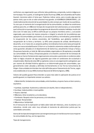 conformar una organización que enfrente tales problemas y emprenda, Justicia indígena en
tierrrasbajas.Por su parte, el exdirigente Guido Chumiray (1998), de la Asamblea del Pueblo
Guaraní, menciona sobre el tema que: Podemos indicar varios, pero rescato algo que me
parece vital y que es de un valor ancestral muy grande: LA ASAMBLEA COMUNITARIA (…) El
modotradicional de elecciónde lasautoridades ha sido siempre por medio de las asambleas.
Yo creo que al momento de la reorganización de las comunidades, se daban las condiciones
políticas para ello, en 1986 eran tiempos de recuperación de la democracia y se veía también
que la direcciónenque apuntabanlosprogramasde desarrollo estatales hablaban mucho del
área rural. En todo caso, la APG es definida por sus propios miembros como (…) una acción
organizada, para encarar de manera conjunta e integral la solución de los problemas que
aquejana lascomunidades;porlotanto, es una acción política y reivindicativa, pretendiendo
la recuperación de los valores ancestrales, del YandeReko, que globaliza también la
recuperación de la tierra y territorio. La APG como proyecto de unidad, identificación y
desarrollo, en el marco de un proyecto político reivindicativo tiene como tarea principal de
crear una nuevasociedadGuaraní.Si bien en su fundación solamente estaba conformado por
zonas guaraníes ubicadas en el departamento de Santa Cruz, actualmente incluye a Tarija y
Chuquisaca haciendo un total de 366 comunidades organizadas en 26 capitanías o zonas348.
Las comunidades de Tarija y Chuquisaca gracias a la creación y accionar de los Concejos de
Capitanesse fueron fortaleciendo organizaciones comunales y poniendo en evidencia sobre
todo la trágica situación de algunos guaraníes que vivían en condiciones de esclavitud o
empatronados.Muchasde estas348 La capitanía o zona enuna organizaciónsubregional, que
por razones de afinidad histórica aglutina a un determinado grupo de comunidades, que
generalmente están ubicadas y definidas territorialmente en las Tierras Comunitarias de
Origen.Estasunidadesterritoriales han sido definidas para el Saneamiento de Tierras, según
esta establecido en la Ley INRA (Instituto Nacional de Reforma Agraria, 1996).
Valores del pueblo guaraní Para entender un poco más sobre la aplicación de justicia en el
pueblo guaraní, es importante conocer sus valores:
• Meteirämiño:Unidadentre comunidades,entre hombres y mujeres hacia un bien común y
equitativo.
• Iyambae, Iyaambae: Autónomo y soberano (sin dueño, libre e independiente).
• Kuimbae: Indestructible e incorruptible.
• Yeyora: Libertad.
• Mboroaiu: Amor al prójimo y a la naturaleza.
• Yomboete: Respeto entre las personas y a la naturaleza.
• Yopoepi: Reciprocidad.
• Mborerekua: Solidaridad.
En el transcurso de la explicación se habla sobre todo del mboroaiu, amor al prójimo y a la
naturaleza, siendo este valor muy utilizado al momento de administrar justicia por las
autoridades comunales.
Acerca de lostiposde transgresionesLastransgresionesque el nivel de ocurrenciaesmayoren
las comunidades de hoy, son los siguientes:
Tipos de transgresiones
 