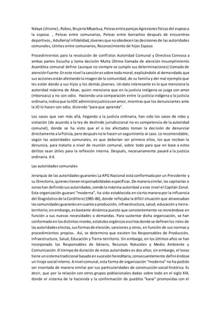 Ndaye (chisme) ,Robos,BrujeríaMbaekua,PeleasentreparejasAgresionesfísicasdel esposoa
la esposa. , Peleas entre comunarios, Peleas entre borrachos después de encuentros
deportivos.,Adulterio/infidelidad,Jóvenesque noobedecenlasdecisionesde las autoridades
comunales, Límites entre comunarios, Reconocimiento de hijos Esposo
Procedimientos para la resolución de conflictos Autoridad Comunal y Directiva Convoca a
ambas partes Escucha y toma decisión Multa Última llamada de atención Incumplimiento
Asamblea comunal define (aunque no siempre se cumple sus determinaciones) Llamada de
atenciónFuerte:Eneste nivel lasanciónessobre todomoral,explicándole al demandado que
sus accionesestánafectandolaimagende la comunidad, de su familia y del mal ejemplo que
les están dando a sus hijos y los demás jóvenes. Un dato interesante es lo que menciona la
autoridad máxima de Akae, quien menciona que en la justicia indígena se juzga con amor
(mboroaiu) y no con odio. Haciendo una comparación entre la justicia indígena y la justicia
ordinaria,indicaque laJIOCadministrajusticiaconamor, mientras que los denunciantes ante
la JO lo hacen con odio, diciendo “para que aprenda”.
Los casos que van más allá, llegando a la justicia ordinaria, han sido los casos de robo y
violación (de acuerdo a la ley de deslinde jurisdiccional no es competencia de la autoridad
comunal), donde se ha visto que el o los afectados toman la decisión de denunciar
directamente alaPolicía,perodespuésnole hacenunseguimiento al caso. Lo recomendable,
según las autoridades comunales, es que deberían ser primero ellos, los que reciban la
denuncia, para tratarlo a nivel de reunión comunal, sobre todo para que en base a estos
delitos sean útiles para la reflexión interna. Después, necesariamente pasará a la justicia
ordinaria. 4.4.
Las autoridades comunales
Jerarquía de las autoridades guaraníes La APG Nacional está conformada por un Presidente y
su Directorio,quienestienenresponsabilidadesespecíficas.De manerasimilar,las capitanías o
zonashan definidosusautoridades,siendola máxima autoridad a este nivel el Capitán Zonal.
Esta organización guaraní “moderna”, ha sido establecida en cierta manera por la influencia
del Diagnósticode laCordillera(1985-86),donde reflejaba la difícil situación que atravesaban
lascomunidadesguaraníesencuantoa producción, infraestructura, salud, educación y tierra-
territorio;sinembargo,esbastante dinámica puesto que constantemente va recreándose en
función a sus nuevas necesidades o demandas. Para sustentar dicha organización, se han
conformadoenlosdistintosniveles,estatutosorgánicosescritosdonde se definenlos roles de
lasautoridadeselectas,susformasde elección,sanciones y otros, en función de sus normas y
procedimientos propios.. Así, se determina que existen los Responsables de Producción,
Infraestructura, Salud, Educación y Tierra-territorio. Sin embargo, en los últimos años se han
incorporado los Responsables de Género, Recursos Naturales y Medio Ambiente y
Comunicación. El tiempode duración de estas autoridades es dos años; sin embargo, el Isoso
tiene unsistematradicional basadoensucesiónhereditaria,consecuentemente definiéndose
un linaje social interno.A nivelcomunal,esta forma de organización “moderna” no ha podido
ser insertada de manera similar por sus particularidades de construcción social histórica. Es
decir, que por la relación con otros grupos poblacionales dadas sobre todo en el siglo XIX,
donde el sistema de la hacienda y la conformación de pueblos “karai” promovidas con el
 