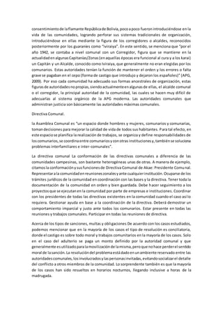 consentimientode laflamante Repúblicade Bolivia,pocoapoco fueronintroduciéndose en la
vida de las comunidades, logrando perforar sus sistemas tradicionales de organización,
introduciéndose en ellas mediante la figura de los corregidores o alcaldes, reconocidos
posteriormente por los guaraníes como “iviraiya”. En este sentido, se menciona que “por el
año 1942, se contaba a nivel comunal con un Corregidor, figura que se mantiene en la
actualidadenalgunasCapitanías/Zonas(enaquellas épocas era funcional al cura y a los karai)
un Capitán y un Alcalde, conocido como Iviraiya, que generalmente no eran elegidas por los
comunarios. Estas autoridades tenían la función de mantener el orden y los errores o falta
grave se pagaban en el cepo (forma de castigo que introdujo y dejaron los españoles)” (APG,
2009). Por eso cada comunidad ha adecuado sus formas ancestrales de organización, estas
figurasde autoridadesnopropias,siendoactualmenteenalgunasde ellas, el alcalde comunal
o el corregidor, la principal autoridad de la comunidad, las cuales se hacen muy difícil de
adecuarlas al sistema orgánico de la APG moderna. Las autoridades comunales que
administran justicia son básicamente las autoridades máximas comunales.
Directiva Comunal.
la Asamblea Comunal es “un espacio donde hombres y mujeres, comunarios y comunarias,
tomandecisiones para mejorar la calidad de vida de todos sus habitantes. Para tal efecto, en
este espaciose planifica la realización de trabajos, se organiza y define responsabilidades de
loscomunarios,se coordinaentre comunariosyconotras institucionesy,tambiénse soluciona
problemas interfamiliares e inter-comunales”.
La directiva comunal La conformación de las directivas comunales a diferencia de las
comunidades campesinas, son bastante heterogéneas unas de otras. A manera de ejemplo,
citamosla conformaciónysusfuncionesde Directiva Comunal de Akae: Presidente Comunal.
Representarala comunidadenreunioneszonalesyante cualquierinstitución.Ocuparse de los
trámites jurídicos de la comunidad en coordinación con las bases y la directiva. Tener toda la
documentación de la comunidad en orden y bien guardada. Debe hacer seguimiento a los
proyectosque se ejecutanen la comunidad por parte de empresas e instituciones. Coordinar
con los presidentes de todas las directivas existentes en la comunidad cuando el caso así lo
requiera. Gestionar ayuda en base a la coordinación de la directiva. Deberá demostrar un
comportamiento imparcial y justo ante todos los comunarios. Estar presente en todas las
reuniones y trabajos comunales. Participar en todas las reuniones de directiva.
Acerca de los tipos de sanciones, multas y obligaciones De acuerdo con los casos estudiados,
podemos mencionar que en la mayoría de los casos el tipo de resolución es conciliatoria,
donde el castigo es sobre todo moral y trabajos comunitarios en la mayoría de los casos. Solo
en el caso del adulterio se paga un monto definido por la autoridad comunal y que
generalmente esutilizadoparalamovilizaciónde lamisma,peroque nohace perderel sentido
moral de lasanción.La resolucióndel problemaestádadoenunambiente reservado entre las
autoridadescomunales,losinvolucradosylaspersonasinvitadas,evitandosocializarel detalle
del conflicto a otros miembros de la comunidad. Lo sorprendente también es que la mayoría
de los casos han sido resueltos en horarios nocturnos, llegando inclusive a horas de la
madrugada.
 
