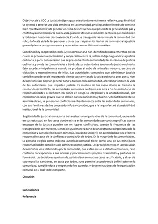 Objetivosde laJIOCLa justiciaindígenaguaraníesfundamentalmente reflexiva,cuya finalidad
se orienta a generar una vida armónica en la comunidad, privilegiando el interés de sentirse
biencolectivamenteyde generarunclimade convivenciaque posibilite lageneraciónde paz y
contribuyaa materializarlabuenavidaguaraní.Estosson elementoscentralesque mantienen
y fortalecenlasnormasde convivencia.Cuandose transgrede lasnormasde la comunidad con
robo,daño a la vidade las personasuotros que traspasanloslímites de convivencia la justicia
guaraní plantea castigos morales y reparadores como última alternativa.
CoordinaciónycooperaciónconlajusticiaordinariaSe hanidentificado casos concretos en los
cualesse produce la coordinación y cooperación entre la justicia indígena guaraní y la justicia
ordinaria,a partirde la relaciónque se presentaentre lacomunidadylas instancias de justicia
ordinaria,ydonde lascomunidades a través de sus autoridades acuden a la justicia ordinaria.
Esto sucede principalmente cuando se produce el robo de animales mayores, en caso de
violación, y reconocimiento de hijos. Las autoridades comunales que administran justicia
tambiénconsiderande importanciaciertoscasosenviarala justiciaordinaria,puesporsunivel
de conflictividadpodríangenerardaño y división en la comunidad, afectando también la vida
de las autoridades que imparten justicia. En muchos de los casos donde se traslada la
resolucióndel conflicto,lasautoridades comunales prefieren esa ruta a fin de deslindarse de
responsabilidades o prefieren no poner en riesgo la integridad y la unidad comunal, por
considerarlos casos graves que se deben dar una sanción muy fuerte. Si hipotéticamente se
asumiríael caso, se generaríanconflictosoenfrentamientosentre las autoridades comunales,
con sus familiares de los procesados y/o sancionados, que a la larga afectará a la estabilidad
institucional de la comunidad.
LegitimidadLa justicia forma parte de la estructura organizativa de la comunidad, expresada
en sus estatutos, en los casos donde existe en las comunidades personas específicas que se
encargan de la justicia pueden ser en lugares conflictivos, cuando la frecuencia de las
transgresionessonmayores,siendode igual maneraparte de unaestructuraorganizativade la
comunidadyque son elegidasenconsenso,buscando un perfil de autoridad que sea efectiva
responsable ygoce de la confianza y aprobación de todos. En la mayoría de las comunidades,
la persona elegida como máxima autoridad comunal tiene como una de sus principales
responsabilidadestambiénlade administradorde justicia.Losprocedimientosenlaresolución
de conflictossonestablecidos por la comunidad, que están en sus estatutos comunales, caso
contrario corresponden a sus normas y procedimientos propios, trasmitidos y pactados de
formaoral. Las decisionesque tomalajusticiaal ser en muchos casos rectificatoria, y al ser de
tipo moral las sanciones, se acata por todos, pues permite la convivencia del infractor en la
comunidad, cumpliéndose y respetando los acuerdos y determinaciones de la organización
comunal de la cual todos son parte.
Discusión
Conclusiones
Referencia
 