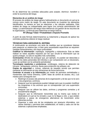 fin de determinar los controles adecuados para aceptar, disminuir, transferir o
evitar la ocurrencia del riesgo.
Elementos de un análisis de riesgo
El proceso de análisis de riesgo genera habitualmente un documento al cual se le
conoce como matriz de riesgo. En este documento se muestran los elementos
identificados, la manera en que se relacionan y los cálculos realizados. Este
análisis de riesgo es indispensable para lograr una correcta administración del
riesgo. La administración del riesgo hace referencia a la gestión de los recursos de
la organización. La fórmula para determinar el riesgo total es:
RT (Riesgo Total) = Probabilidad x Impacto Promedio
A partir de esta fórmula determinaremos su tratamiento y después de aplicar los
controles podremos obtener el riesgo residual.
TÉCNICAS PARA ASEGURAR EL SISTEMA
A continuación se enumeran una serie de medidas que se consideran básicas
para asegurar un sistema tipo, si bien para necesidades específicas se requieren
medidas extraordinarias y de mayor profundidad:
Codificar la información: criptología, criptografía y criptociencia. Esto se debe
realizar en todos aquellos trayectos por los que circule la información que se
quiere proteger, no solo en aquellos más vulnerables.
Contraseñas difíciles de averiguar que, por ejemplo, no puedan ser deducidas a
partir de los datos personales del individuo o por comparación con un diccionario,
y que se cambien con la suficiente periodicidad.
Tecnologías repelentes o protectoras: cortafuegos, sistema de detección de
intrusos - antispyware, antivirus, llaves para protección de software, etc.
Copias de seguridad e, incluso, sistemas de respaldo remoto que permiten
mantener la información en dos ubicaciones de forma asíncrona.
Controlar el acceso a la información por medio de permisos centralizados y
mantenidos (tipo Active Directory, LDAP, listas de control de acceso, etc.). Los
medios para conseguirlo son:
 Restringir el acceso (de personas de la organización y de las que no lo son)
a los programas y archivos.
 Asegurar que los operadores puedan trabajar pero que no puedan modificar
los programas ni los archivos que no correspondan (sin una supervisión
minuciosa).
 Asegurar que se utilicen los datos, archivos y programas correctos y el
procedimiento elegido.
 Asegurar que la información transmitida sea la misma que reciba el
destinatario al cual se ha enviado y que no le llegue a otro. y que existan
sistemas y pasos de emergencia alternativos de transmisión entre
diferentes puntos.
 Organizar a cada uno de los empleados por jerarquía informática, con
claves distintas y permisos bien establecidos, en todos y cada uno de los
sistemas o aplicaciones empleadas.
 