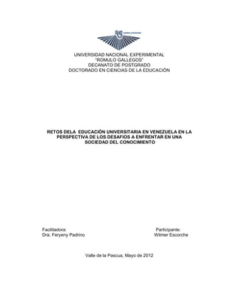 UNIVERSIDAD NACIONAL EXPERIMENTAL
                      “ROMULO GALLEGOS”
                   DECANATO DE POSTGRADO
            DOCTORADO EN CIENCIAS DE LA EDUCACIÓN




  RETOS DELA EDUCACIÓN UNIVERSITARIA EN VENEZUELA EN LA
     PERSPECTIVA DE LOS DESAFIOS A ENFRENTAR EN UNA
               SOCIEDAD DEL CONOCIMIENTO




Facilitadora:                                             Participante:
Dra. Feryeny Padrino                                      Wilmer Escorche



                       Valle de la Pascua, Mayo de 2012
 