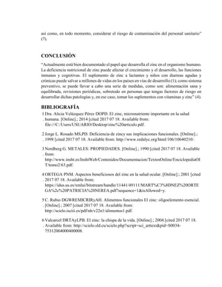 así como, en todo momento, considerar el riesgo de contaminación del personal sanitario”
(7).
CONCLUSIÓN
“Actualmente está bien documentado el papel que desarrolla el zinc en el organismo humano.
La deficiencia nutricional de zinc puede afectar el crecimiento y el desarrollo, las funciones
inmunes y cognitivas. El suplemento de zinc a lactantes y niños con diarreas agudas y
crónicas puede salvar a millones de vidas en los países en vías de desarrollo (1); como sistema
preventivo, se puede llevar a cabo una serie de medidas, como son: alimentación sana y
equilibrada, revisiones periódicas, sobretodo en personas que tengas factores de riesgo en
desarrollar dichas patologías y, en ese caso, tomar los suplementos con vitaminas y zinc” (4).
BIBLIOGRAFÍA
1
.
Dra. Alicia Velázquez Pérez DOPD. El zinc, micronutriente importante en la salud
humana. [Online].; 2014 [cited 2017 07 18. Available from:
file:///C:/Users/USUARIO/Desktop/zinc%20articulo.pdf.
2
.
Jorge L. Rosado MS,PD. Deficiencia de zincy sus implicaciones funcionales. [Online].;
1998 [cited 2017 07 18. Available from: http://www.redalyc.org/html/106/10640210/.
3
.
Nordberg G. METALES: PROPIEDADES. [Online].; 1990 [cited 2017 07 18. Available
from:
http://www.insht.es/InshtWeb/Contenidos/Documentacion/TextosOnline/EnciclopediaOI
T/tomo2/63.pdf.
4
.
ORTEGA PNM. Aspectos beneficiosos del zinc en la salud ocular. [Online].; 2001 [cited
2017 07 18. Available from:
https://idus.us.es/xmlui/bitstream/handle/11441/49111/MART%C3%8DNEZ%20ORTE
GA%2c%20PATRICIA%20NEREA.pdf?sequence=1&isAllowed=y.
5
.
C. Rubio DGWREMICRIRyAH. Alimentos funcionales El zinc: oligoelemento esencial.
[Online].; 2007 [cited 2017 07 18. Available from:
http://scielo.isciii.es/pdf/nh/v22n1/alimentos1.pdf.
6
.
Valcarcel DRTAyLPB. El zinc: la chispa de la vida. [Online].; 2004 [cited 2017 07 18.
Available from: http://scielo.sld.cu/scielo.php?script=sci_arttext&pid=S0034-
75312004000400008.
 