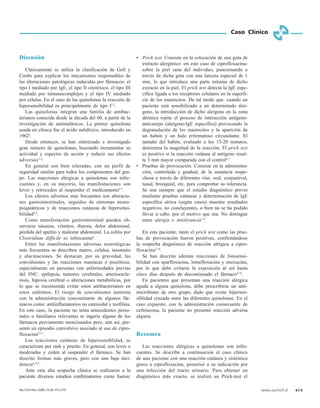 www.sochinf.cl 473
Caso Clínico
Discusión
Clásicamente se utiliza la clasificación de Gell y
Coobs para explicar los mecanismos responsables de
las alteraciones patológicas inducidas por fármacos: el
tipo I mediado por IgE, el tipo II citotóxico, el tipo III
mediado por inmunocomplejos y el tipo IV mediado
por células. En el caso de las quinolonas la reacción de
hipersensibilidad es principalmente de tipo I1,2
.
Las quinolonas integran una familia de antibac-
terianos conocida desde la década del 60, a partir de la
investigación de antimaláricos. La primer quinolona
usada en clínica fue el ácido nalidíxico, introducido en
19623
.
Desde entonces, se han sintetizado e investigado
gran número de quinolonas, buscando incrementar su
actividad y espectro de acción y reducir sus efectos
adversos3,4
.
En general son bien toleradas, con un perfil de
seguridad similar para todos los componentes del gru-
po. Las reacciones alérgicas a quinolonas son infre-
cuentes y, en su mayoría, las manifestaciones son
leves y retroceden al suspender el medicamento5-7
.
Los efectos adversos más frecuentes son alteracio-
nes gastrointestinales, seguidos de síntomas neuro-
psiquiátricos y de reacciones cutáneas de hipersensi-
bilidad3,8
.
Como manifestación gastrointestinal pueden ob-
servarse náuseas, vómitos, diarrea, dolor abdominal,
pérdida del apetito y malestar abdominal. La colitis por
Clostridium difficile es infrecuente6
.
Entre las manifestaciones adversas neurológicas
más frecuentes se describen mareo, cefalea, insomnio
y alucinaciones. Se destacan, por su gravedad, las
convulsiones y las reacciones maníacas o psicóticas,
especialmente en personas con enfermedades previas
del SNC: epilepsia, tumores cerebrales, arterioescle-
rosis, hipoxia cerebral o alteraciones metabólicas, por
lo que se recomienda evitar estos antibacterianos en
estos enfermos. El riesgo de convulsiones aumenta
con la administración concomitante de algunos fár-
macos como: antiinflamatorios no esteroidal y teofilina.
En este caso, la paciente no tenía antecedentes perso-
nales o familiares relevantes ni ingería alguno de los
fármacos previamente mencionados pero, aún así, pre-
sentó un episodio convulsivo asociado al uso de cipro-
floxacina9-11
.
Las reacciones cutáneas de hipersensiblidad, se
caracterizan por rash y prurito. En general, son leves o
moderadas y ceden al suspender el fármaco. Se han
descrito formas más graves, pero con una baja inci-
dencia6,8,9
.
Ante esta alta sospecha clínica se realizaron a la
paciente diversos estudios confirmatorios como fueron:
• Prick test. Consiste en la colocación de una gota de
extracto alergénico -en este caso de ciprofloxacina-
sobre la piel sana del individuo, puncionando a
través de dicha gota con una lanceta especial de 1
mm, lo que introduce una parte mínima de dicho
extracto en la piel. El prick test detecta la IgE espe-
cífica ligada a los receptores celulares en la superfi-
cie de los mastocitos. De tal modo que, cuando un
paciente está sensibilizado a un determinado aler-
geno, la introducción de dicho alergeno en la zona
dérmica repite el proceso de interacción antígeno-
anticuerpo (alergeno-IgE específica) provocando la
degranulación de los mastocitos y la aparición de
un habón y un halo eritematoso circundante. El
tamaño del habón, evaluado a los 15-20 minutos,
determina la magnitud de la reacción. El prick test
es positivo si la reacción cutánea al antígeno resul-
ta 3 mm mayor comparada con el control6,7
.
• Pruebas de provocación. Consiste en la administra-
ción, controlada y gradual, de la sustancia sospe-
chosa a través de diferentes vías: oral, conjuntival,
nasal, bronquial, etc, para comprobar su tolerancia.
Se usa siempre que el estudio diagnóstico previo
mediante pruebas cutáneas y determinación de IgE
específica sérica (según casos) muestre resultados
negativos, no concluyentes, o bien no se ha podido
llevar a cabo, por el motivo que sea. No distingue
entre alergia e intolerancia7,8
.
En esta paciente, tanto el prick test como las prue-
bas de provocación fueron positivas, confirmándose
la sospecha diagnóstica de reacción alérgica a cipro-
floxacina2,10
.
Se han descrito además reacciones de fotosensi-
bilidad con sparfloxacina, lomefloxacina y enoxacina,
por lo que debe evitarse la exposición al sol hasta
cinco días después de discontinuado el fármaco4,10
.
En pacientes que presentan una reacción alérgica
aguda a alguna quinolona, debe prescribirse un anti-
microbiano de otro grupo, dado que existe hipersen-
siblidad cruzada entre las diferentes quinolonas. En el
caso expuesto, con la administración consecuente de
ceftriaxona, la paciente no presentó reacción adversa
alguna.
Resumen
Las reacciones alérgicas a quinolonas son infre-
cuentes. Se describe a continuación el caso clínico
de una paciente con una reacción cutánea y sistémica
grave a ciprofloxacina, posterior a su indicación por
una infección del tracto urinario. Para obtener un
diagnóstico más exacto, se realizó un Prick-test el
Rev Chil Infect 2008; 25 (6): 472-474
 
