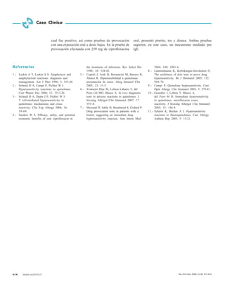 474 www.sochinf.cl
Caso Clínico
Referencias
1.- Luskin A T, Luskin S S. Anaphylaxis and
anaphylactoid reactions: diagnosis and
management. Am J Ther 1996; 3: 515-20.
2.- Schmid D A, Campi P, Pichler W J.
Hypersensitivity reactions to quinolones.
Curr Pharm Des 2006; 12: 3313-26.
3.- Schmid D A, Depta J P, Pichler W J.
T cell-mediated hypersensitivity to
quinolones: mechanisms and cross-
reactivity. Clin Exp Allergy 2006; 36:
59-69.
4.- Sanders W E. Efficacy, safety, and potential
economic benefits of oral ciprofloxacin in
the treatment of infections. Rev Infect Dis
1988; 10: 528-43.
5.- Copioli J, Arab D, Bornancini M, Barrera R,
Abarca R. Hipersensibilidad a quinolonas:
presentación de casos. Alerg Inmunol Clin
2005; 23: 31-5.
6.- Venturini Díaz M, Lobera Labairu T, del
Pozo Gil MD, Blasco A. In vivo diagnostic
tests in adverse reactions to quinolones. J
Investig Allergol Clin Immunol 2007; 17:
393-8.
7.- Messaad D, Sahla H, Benahmed S, Godard P.
Drug provocation tests in patients with a
history suggesting an immediate drug
hypersensitivity reaction. Ann Intern Med
2004; 140: 1001-6.
8.- Lammintausta K, Kortekangas-Savolainen O.
The usefulness of skin tests to prove drug
hypersensitivity. Br J Dermatol 2005; 152:
968-74.
9.- Campi P. Quinolone hypersensitivity. Curr
Opin Allergy Clin Immunol 2003; 3: 275-81.
10.- González I, Lobera T, Blasco A,
del Pozo M D. Immediate hypersensitivity
to quinolones: moxifloxacin cross-
reactivity. J Investig Allergol Clin Immunol
2005; 15: 146-9.
11.- Scherer K, Bircher A J. Hypersensitivity
reactions to fluoroquinolones. Curr Allergy
Asthma Rep 2005; 5: 15-21.
cual fue positivo, así como pruebas de provocación
con una exposición oral a dosis bajas. En la prueba de
provocación efectuada con 250 mg de ciprofloxacina
oral, presentó prurito, tos y disnea. Ambas pruebas
sugieren, en este caso, un mecanismo mediado por
IgE.
Rev Chil Infect 2008; 25 (6): 472-474
 