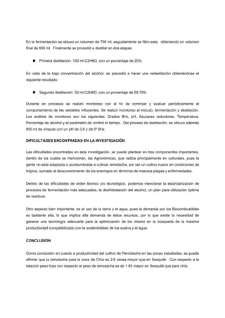 En la fermentación se obtuvo un volumen de 700 ml, seguidamente se filtro este, obteniendo un volumen
final de 650 ml. Finalmente se procedió a destilar en dos etapas:


        Primera destilación: 100 ml C2H6O, con un porcentaje de 20%


En vista de la baja concentración del alcohol, se precedió a hacer una redestilación obteniéndose el
siguiente resultado:


        Segunda destilación: 30 ml C2H6O, con un porcentaje de 59.79%


Durante en procesos se realizó monitoreo con el fin de controlar y evaluar periódicamente el
comportamiento de las variables influyentes. Se realizó monitoreo al inóculo, fermentación y destilación.
Los análisis de monitoreo son los siguientes: Grados Brix, pH, Azucares reductores, Temperatura,
Porcentaje de alcohol y el parámetro de control el tiempo. Del proceso de destilación, se obtuvo además
850 ml de vinazas con un pH de 3,8 y de 5º Brix.


DIFICULTADES ENCONTRADAS EN LA INVESTIGACIÓN


Las dificultades encontradas en esta investigación, se puede plantear en tres componentes importantes,
dentro de los cuales se mencionan, las Agronómicas, que radica principalmente en culturales, pues la
gente no esta adaptada o acostumbrada a cultivar remolacha, por ser un cultivo nuevo en condiciones de
trópico, sumado al desconocimiento de los enemigos en términos de insectos plagas y enfermedades.


Dentro de las dificultades de orden técnico y/o tecnológico, podemos mencionar la estandarización de
procesos de fermentación más adecuados, la deshidratación del alcohol, un plan para utilización óptima
de residuos.


Otro aspecto bien importante, es el uso de la tierra y el agua, pues la demanda por los Biocombustibles
es bastante alta, lo que implica alta demanda de éstos recursos, por lo que existe la necesidad de
generar una tecnología adecuada para la optimización de los mismo en la búsqueda de la máxima
productividad compatibilizado con la sostenibilidad de los suelos y el agua.


CONCLUSIÓN


Como conclusión en cuanto a productividad del cultivo de Remolacha en las zonas estudiadas, se puede
afirmar que la remolacha para la zona de Chía es 2.8 veces mayor que en Sesquilé. Con respecto a la
relación peso hoja con respecto al peso de remolacha es de 1.95 mayor en Sesquilé que para chía.
 