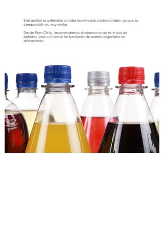 Este análisis es extensible a todos los refrescos carbonatados, ya que su
composición es muy similar.
Desde Fiom Clinic, recomendamos el abandono de este tipo de
bebidas, para conservar las funciones de nuestro organismo sin
alteraciones.
 