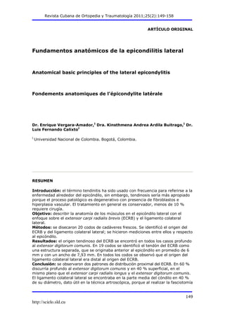 Revista Cubana de Ortopedia y Traumatología 2011;25(2):149-158
ARTÍCULO ORIGINAL

Fundamentos anatómicos de la epicondilitis lateral

Anatomical basic principles of the lateral epicondylitis

Fondements anatomiques de l'épicondylite latérale

Dr. Enrique Vergara-Amador,I Dra. Kinsthmena Andrea Ardila Buitrago,I Dr.
Luis Fernando CalixtoI
I

Universidad Nacional de Colombia. Bogotá, Colombia.

RESUMEN
Introducción: el término tendinitis ha sido usado con frecuencia para referirse a la
enfermedad alrededor del epicóndilo, sin embargo, tendinosis sería más apropiado
porque el proceso patológico es degenerativo con presencia de fibroblastos e
hiperplasia vascular. El tratamiento en general es conservador, menos de 10 %
requiere cirugía.
Objetivo: describir la anatomía de los músculos en el epicóndilo lateral con el
enfoque sobre el extensor carpi radialis brevis (ECRB) y el ligamento colateral
lateral.
Métodos: se disecaron 20 codos de cadáveres frescos. Se identificó el origen del
ECRB y del ligamento colateral lateral; se hicieron mediciones entre ellos y respecto
al epicóndilo.
Resultados: el origen tendinoso del ECRB se encontró en todos los casos profundo
al extensor digitorum comunis. En 19 codos se identificó el tendón del ECRB como
una estructura separada, que se originaba anterior al epicóndilo en promedio de 6
mm y con un ancho de 7,93 mm. En todos los codos se observó que el origen del
ligamento colateral lateral era distal al origen del ECRB.
Conclusión: se observaron dos patrones de distribución proximal del ECRB. En 60 %
discurría profundo al extensor digitorum comunis y en 40 % superficial, en el
mismo plano que el extensor carpi radialis longus y el extensor digitorum comunis.
El ligamento colateral lateral se encontraba en la parte media del cóndilo en 40 %
de su diámetro, dato útil en la técnica artroscópica, porque al realizar la fasciotomía

149

http://scielo.sld.cu

 