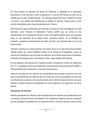 9
En otros autores se abordan los temas de desarrollo y utilidades en el desarrollo
económico a nivel nacional, macro empresarial y a nivel de las Pymes así como de la
utilidad que se tiene cotidianamente, sin embargo argumenta que en México se tiene
un precio y una rapidez que dificulta que el público en general tenga acceso a este
servicio ubicándose casi a la par de países como Turquía.
Otro artículo de gran importancia que tenemos en cuenta en esta investigación de Jordi
Suriñach, Javier Romaní & Montserrat Termes (2007) que se centra en las
características en la infraestructura tanto como en el aspecto político para que se pueda
tener un uso adecuado de la banda ancha, poniendo énfasis en la tipología de
conexión y aspectos características que debe de tener una conexión para ser una de
banda ancha.
También tomamos en cuenta artículos de revista como es el caso del artículo titulado
“Banda Ancha” de Graven Matthew (2004) en la revista de Pc Magazine, donde se
remarca la importancia que ha tenido la extensión de la banda ancha para la población
a difusión de la banda ancha en Estados Unidos según Nielsen Net Ratings.
En los aspectos más técnicos de nuestras fuentes consultamos el libro de Referencia
de C.Y. Lee William (2010) que clasifica las características de las conexiones SONET y
SDH especificando la velocidad y el tipo de sincronización.
Hasta el momento se han definido las características de la banda ancha así como los
tipos y características que debe de tener la misma así como los problemas con los que
se enfrentan los usuarios a nivel nacional tanto por la oferta de estos servicios de precio
elevado y lentitud cuando es comparado con otras regiones o en específico con otros
países.
Perspectiva de elección
Nuestra perspectiva de elección está enfocada hacia los factores que obstaculizan que
un servicio de banda ancha sea eficiente. Por experiencia sabemos que las empresas
que se encargan de satisfacernos con este servicio se mofan de darnos el mejor ancho
 