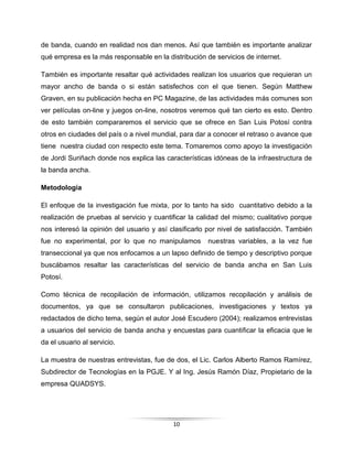 10
de banda, cuando en realidad nos dan menos. Así que también es importante analizar
qué empresa es la más responsable en la distribución de servicios de internet.
También es importante resaltar qué actividades realizan los usuarios que requieran un
mayor ancho de banda o si están satisfechos con el que tienen. Según Matthew
Graven, en su publicación hecha en PC Magazine, de las actividades más comunes son
ver películas on-line y juegos on-line, nosotros veremos qué tan cierto es esto. Dentro
de esto también compararemos el servicio que se ofrece en San Luis Potosí contra
otros en ciudades del país o a nivel mundial, para dar a conocer el retraso o avance que
tiene nuestra ciudad con respecto este tema. Tomaremos como apoyo la investigación
de Jordi Suriñach donde nos explica las características idóneas de la infraestructura de
la banda ancha.
Metodología
El enfoque de la investigación fue mixta, por lo tanto ha sido cuantitativo debido a la
realización de pruebas al servicio y cuantificar la calidad del mismo; cualitativo porque
nos interesó la opinión del usuario y así clasificarlo por nivel de satisfacción. También
fue no experimental, por lo que no manipulamos nuestras variables, a la vez fue
transeccional ya que nos enfocamos a un lapso definido de tiempo y descriptivo porque
buscábamos resaltar las características del servicio de banda ancha en San Luis
Potosí.
Como técnica de recopilación de información, utilizamos recopilación y análisis de
documentos, ya que se consultaron publicaciones, investigaciones y textos ya
redactados de dicho tema, según el autor José Escudero (2004); realizamos entrevistas
a usuarios del servicio de banda ancha y encuestas para cuantificar la eficacia que le
da el usuario al servicio.
La muestra de nuestras entrevistas, fue de dos, el Lic. Carlos Alberto Ramos Ramírez,
Subdirector de Tecnologías en la PGJE. Y al Ing. Jesús Ramón Díaz, Propietario de la
empresa QUADSYS.
 
