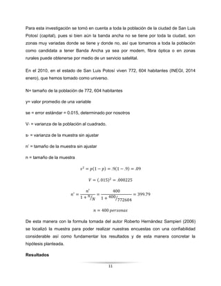 11
Para esta investigación se tomó en cuenta a toda la población de la ciudad de San Luis
Potosí (capital), pues si bien aún la banda ancha no se tiene por toda la ciudad, son
zonas muy variadas donde se tiene y donde no, así que tomamos a toda la población
como candidata a tener Banda Ancha ya sea por modem, fibra óptica o en zonas
rurales puede obtenerse por medio de un servicio satelital.
En el 2010, en el estado de San Luis Potosí viven 772, 604 habitantes (INEGI, 2014
enero), que hemos tomado como universo.
N= tamaño de la población de 772, 604 habitantes
y= valor promedio de una variable
se = error estándar = 0.015, determinado por nosotros
V₂ = varianza de la población al cuadrado.
s₂ = varianza de la muestra sin ajustar
n’ = tamaño de la muestra sin ajustar
n = tamaño de la muestra
𝑠2
= 𝑝(1 − 𝑝) = .9(1 − .9) = .09
𝑉 = (. 015)2
= .000225
𝑛′
=
𝑛′
1 + 𝑛
𝑁⁄
=
400
1 + 400
772604⁄
= 399.79
𝑛 = 400 𝑝𝑒𝑟𝑠𝑜𝑛𝑎𝑠
De esta manera con la formula tomada del autor Roberto Hernández Sampieri (2006)
se localizó la muestra para poder realizar nuestras encuestas con una confiabilidad
considerable así como fundamentar los resultados y de esta manera concretar la
hipótesis planteada.
Resultados
 