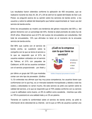 12
Los resultados fueron obtenidos conforme la aplicación de 400 encuestas, que se
realizaron durante los días 25, 26, 27 y 28 de abril en la capital del Estado de San Luis
Potosí, se preguntó acerca de su opinión sobre los servicios de banda ancha a los
usuarios y sobre la calidad del desempeño que habían experimentado al hacer uso del
servicio de banda ancha.
Entre los encuestados se mostró una tendencia del género masculino del 55% y del
género femenino con un porcentaje del 45%. Donde la edad promedio de estos fue de
20-25 años. Observamos que el 61% del cuerpo de encuestados son estudiantes. Del
total de encuestados, 12% que afirmaba no tener en el momento de la encuesta
servicio de banda ancha.
Del 88% que cuenta con el servicio de
banda ancha, se cuestionó sobre la
compañía con la que se tenía el servicio a
lo que se respondió que el 61% de
usuarios estaban cotizados con el servicio
de Telmex, el 21% con paquetes de
Cablecom, el 8% de los usuarios contaban
con el servicio proporcionado por Axtel y
por último un grupo del 10% que mostraba
contar con otro tipo de proveedor. (Gráfico
1). En entrevista nos afirman que hay muy poca competencia, los usuarios tienen que
conformarse con lo que hay, es un mercado bastante monopolizado y debido a esto los
costos y velocidades no varían mucho, De este servicio se pidió una opinión sobre la
calidad del servicio, a lo que se respondió que el 70% estaba conforme con su servicio
y que lo calificaban como bueno, un 8% lo calificó como excelente, mientras que sólo
un 19% lo posicionó en una calidad mala y un 3% en pésimo.
Teniendo en cuenta la conformidad sobre el servicio de banda ancha, se pidió la
información de la velocidad de su internet, con lo que un 49% de usuarios cuentan una
Gráfico 1 Empresas que proveen el servicio
21%
61%
8%
10%
¿Cuál es la empresa
con la que tiene su
servicio?
Cablecom
Telmex
Axtel
Otro
 